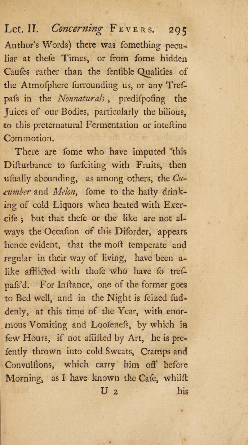 Author’s Words) there was fomething pecu-* liar at thefe Times, or from fome hidden Caufes rather than the fenfible Qualities of the Atmofphere furrounding us, or any Tref- pafs in the Nonnaturals , predifpoiing the Juices of our Bodies, particularly the bilious, to this preternatural Fermentation or inteftine Commotion. There are fome who have imputed 'this Difturbance to furfeiting with Fruits, then ufually abounding, as among others, the Cu¬ cumber and Melon, fome to the hafty drink¬ ing of cold Liquors when heated with Exer- eife 5 but that thefe or the like are not al¬ ways the Occafion of this Diforder, appears hence evident, that the moft temperate and regular in their way of living, have been a- like afHided with thofe who have fo tref- pafs’d. For Inftance, one of the former goes to Bed well, and in the Night is feized fud- denly, at this time of the Year, with enor¬ mous Vomiting and Loofenefs, by which in few Hours, if not affifted by Art, he is pre- fently thrown into cold Sweats, Cramps and Convulfions, which carry him off before Morning, as I have known the Cafe, whilft U 2 his