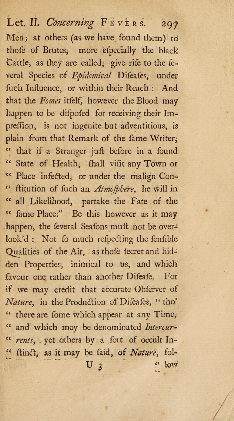 I Let. II. Concerning Fevers. 297 Med; at others (as we have found them) td thofe of Brutes, more efpecially the black Cattle, as they are called, give rife to the fe- veral Species of Epidemical Difeafes, under fuch Influence, or within their Reach : And that the Fomes itfelf, however the Blood may happen to be difpofed for receiving their Im- prefllon, is not ingenite but adventitious, is plain from that Remark of the fame Writer, cc that if a Stranger juft before in a found €C State of Health, fhall viflt any Town or <c Place infe&ed* or under the malign Con- cc ftitution of fuch an Atmofphere, he will in *c all Likelihood, partake the Fate of the cc fame Place.” Be this however as it may happen, the feveral Seafons mu ft not be over* look’d : Not fo much refpedting the fenfible Qualities of the Air, as thofe fecret and hid¬ den Properties^ inimical to us, and which favour one rather than another Difeafe, For if we may credit that accurate Obferver of Nature, in the Production of Difeafes, <c thos <c there are fome which appear at any Time^ and which may be denominated Intercur- cc rents, yet others by a fort of occult In- u ftinft* as it may be faid, of Nature, fol~ U 3 loW