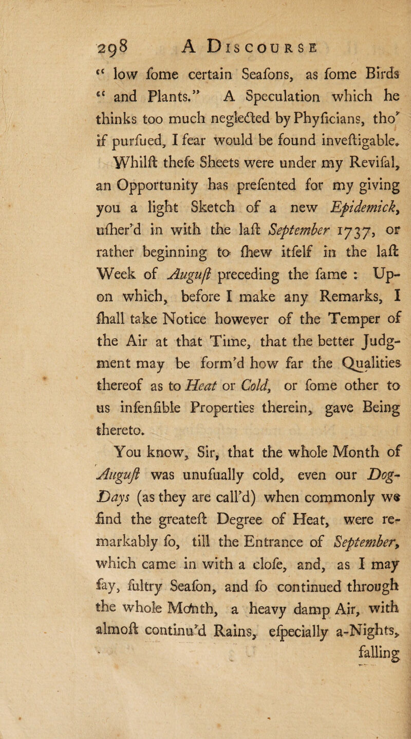 <c low fome certain Seafons, as fome Birds £C and Plants.” A Speculation which he thinks too much negledled by Phyficians, tho? if purfued, I fear would be found inveftigable* Whilfl: thefe Sheets were under my Revifal, an Opportunity has prefen ted for my giving you a light Sketch of a new Epidemick, ufher’d in with the lafl September 1737, or rather beginning to fhew itfelf in the laft Week of Augufl preceding the fame : Up¬ on which, before I make any Remarks, I Avail take Notice however of the Temper of the Air at that Time, that the better Judg¬ ment may be form'd how far the Qualities thereof as to Heat or Cold, or fome other to us infenfible Properties therein, gave Being thereto. You know. Sir, that the whole Month of Augufl was unufually cold, even our Dog- Days (as they are call'd) when commonly w® find the greateft Degree of Heat, were re¬ markably fo, till the Entrance of September, which came in with a clofe, and, as I may fay, fultry Seafon, and fo continued through the whole Mcfath, a heavy damp Air, with almoft continu'd Rains, efpecially a-Nights, falling