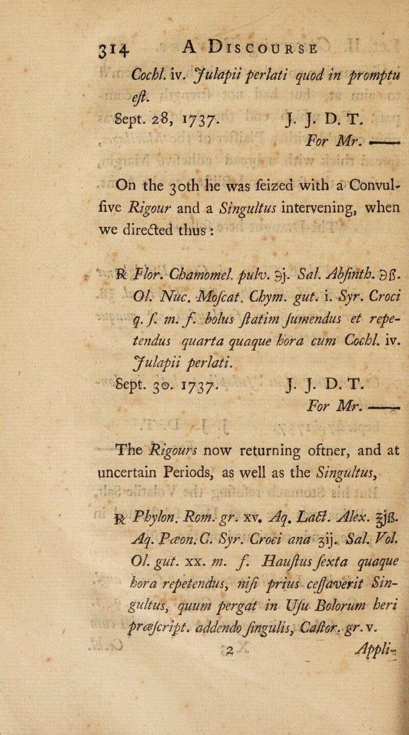 Cochl. iv. yulapii perlati quod in promptu eji. Sept. 28, 1737. J. J. D. T. e For Mr. —. On the 30th he was feized with a Convul- five Rigour and a Singultus intervening, when we directed thus: R Flor. Chamomel pulv. 9j. Sal. Abfirith. 9$. 01. Nuc. Mojcat. C^/#. i. Syr. Croci q.f. m. f. bolus Jlatim Jumendus et repe- tendus quarta quaque hora cum Cochl. iv. yulapii perlati. Sept. 30. 1737. J. J. D. T. For Mr. —*- The Rigours now returning oftner, and at uncertain Periods, as well as the Singultus, ^ • * '■ • - « f r Phylon. Rom. gr. xv. gjl3- Aq. Paeon. C. Syr. Croci ana jij. *SW. %/. O/. g#/. xx. m. f Haujlus fexta quaque hora repetendusy niji prius cejjaverit Sin- gultusy quum pergat in Vju Bolorum heri prescript, addendo Jingulis, Caff or. gr. v. * ^ £ Appli~