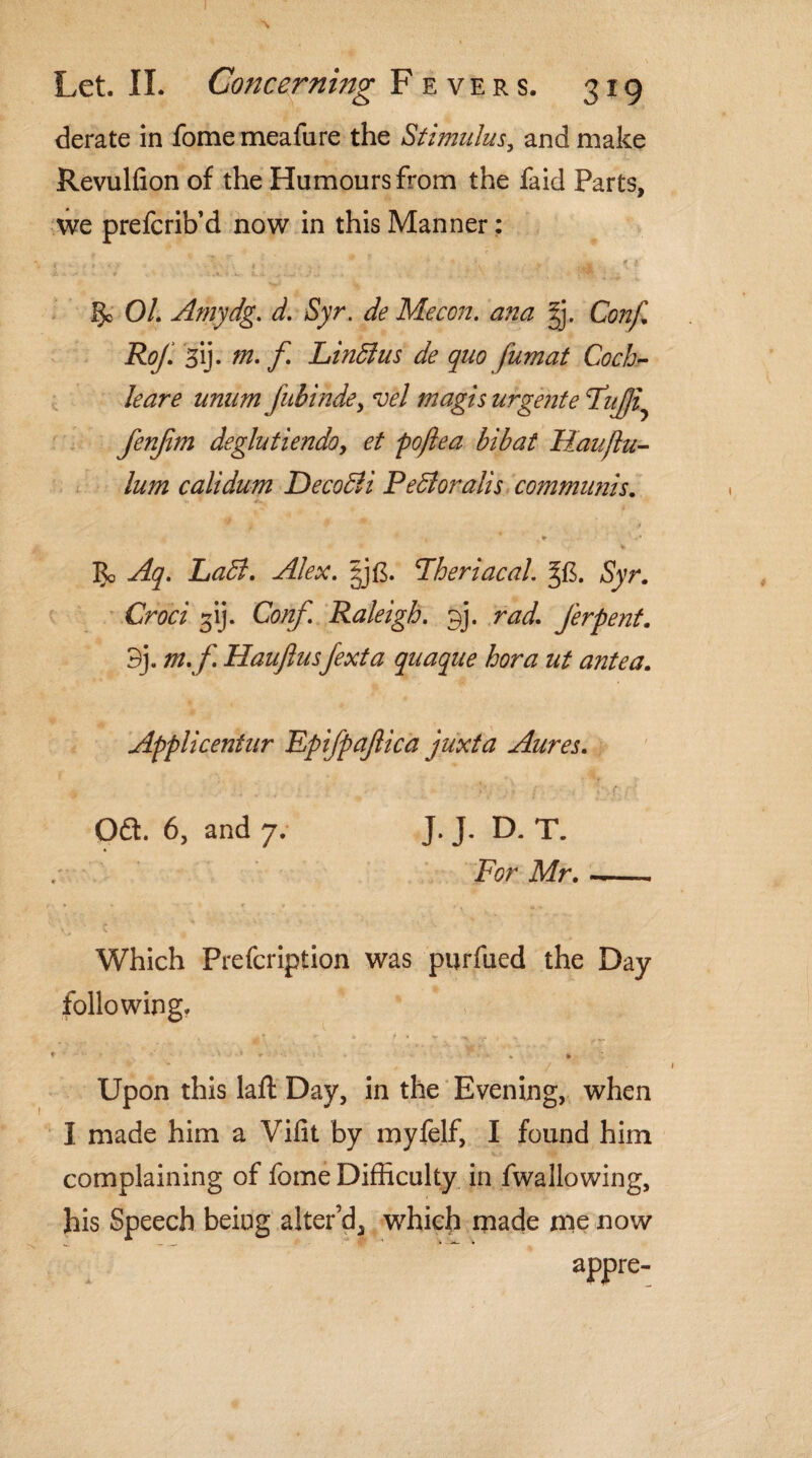 derate in fome meafure the Stimulus, and make Revulfion of the Humours from the fa id Parts, we prefcrib’d now in this Manner: §0 01. Amydg. d. Syr. de Me con. ana g. Conf. Rof. 3ij. m. f Linblus de quo fumat Coch¬ leare unam Jiibinde, vel magis urgente \TuJJi fenfim deglutiendo, et poftea bibat Haujlu- him calidum Deco&i Pebloralis communis. * '' • /• Vi Labi. Alex. Lheriacal. %&. Syr. Cm? ^ij- Cb/z/] Raleigh. 9]. ?W. ferpent. 3j. m.f. Hauftusfexta quaque hora ut antea. Applicentur Epifpajlica juxta Aures. Oft. 6, and 7. J. J. D. T. For Mr.-- Which Prefcription was purfued the Day following. * - ■' 1 • • » . * :: Upon this laft Day, in the Evening, when I made him a Vifit by myfelf, I found him complaining of fome Difficulty in fwallowing, his Speech being alter’d, which made me now