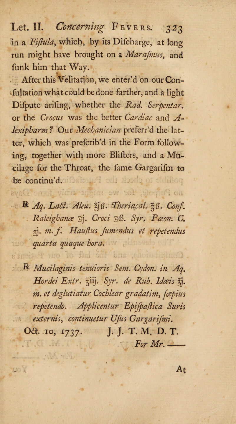 in a Fijlula, which, by its Difcharge, at long run might have brought on a Marafmus, and funk him that Way. After this Velitation, we enter’d on our Con¬ futation what could be done farther, and a light Difpute arifing, whether the Rad. Serpentar. or the Crocus was the better Cardiac and A- lexipharm ? Our Mechanician preferred the lat¬ ter, which was prefcrib’d in the Form follow¬ ing, together with more Blifters, and a Mu¬ cilage for the Throat, the fame Gargarifm to be continu’d. 1 ' V : ► -*5^' ' » V .» * . .. - * * . / • * ' ' ' t 5. . • - v. t . - • j H & Aq. La A. Alex. gfj. Fheriacal. Conf. Raleighance 9j. Croci 9ft. Syr. Paeon. C. 2). m. f Hau/lus Jumendus et repetendus quarta quaque bora. i.'Ji l ; • , ' .• * w' . i f. • •- * ■ ;.*;• ^ Mucilaginis tenuioris Sera. Cydon. zVz Hordei Extr. ^iij. *S)r. ^ §j. m. et deglutiatur Cochlear gradatim, jcepius repetendo. Applicentur Epifpa/lica Suris externis, continuetur Ufus Gargarifmi. Oft. 10, 1737. J. J. T. M. D. T. £ - - For Mr.- At /