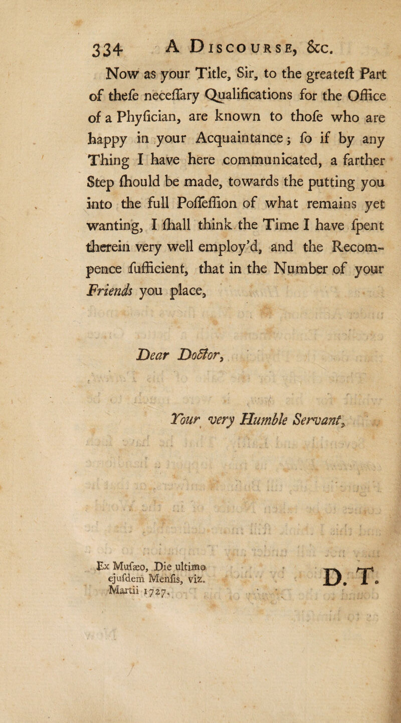 Now as your Title, Sir, to the greateft Part of thefe neceffary Qualifications for the Office of a Phyfician, are known to thofe who are happy in your Acquaintance, fo if by any Thing I have here communicated, a farther Step ffiould be made, towards the putting you into the full Poffeffion of what remains yet wanting, I ffiall think the Time I have fpent therein very well employ'd, and the Recom- pence fufficient, that in the Number of your Friends you place. Dear Do5lory ] , ; J' - ■ . ' ,! ■ ;• , / ■ ' ■ V- ’ V - Tour very Humble Servant, Ex Mufseo, Die ultima ejufdem Mentis, viz, Martii 1727. D. T.