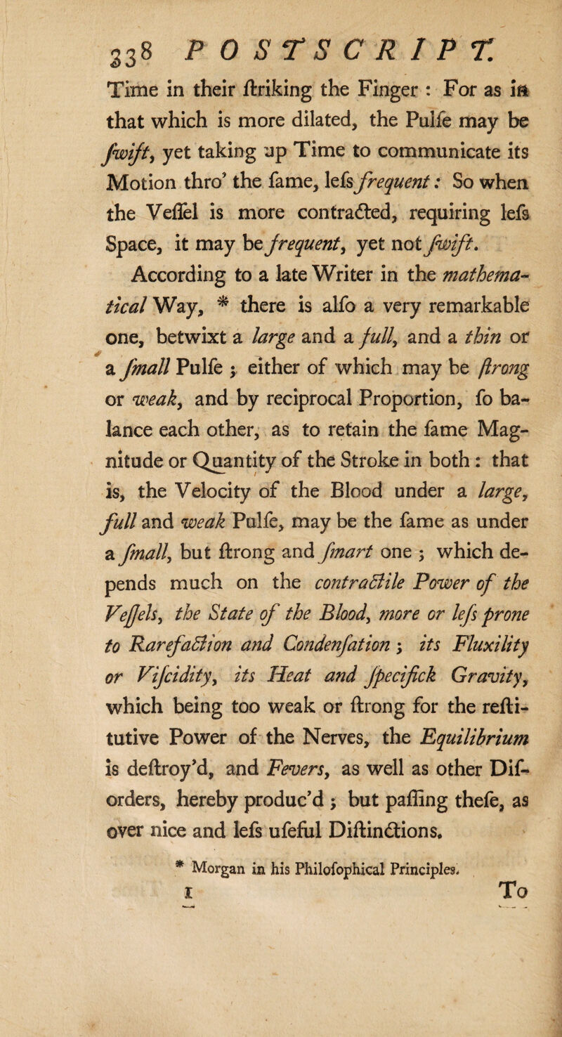 Time in their ftriking the Finger : For as m that which is more dilated, the Puife may be fwijt, yet taking up Time to communicate its Motion thro* the fame, lefs frequent: So when the Veflel is more contracted, requiring lefs Space, it may bz frequent, yet notfwift. According to a late Writer in the mathema¬ tical Way, * there is alfo a very remarkable one, betwixt a large and a full, and a thin or a fmall Puife $ either of which may be ftrong or weak, and by reciprocal Proportion, fo ba¬ lance each other, as to retain the fame Mag¬ nitude or Quantity of the Stroke in both : that is, the Velocity of the Blood under a large, full and weak Puife, may be the fame as under afmall, but ftrong and fmart one ; which de¬ pends much on the contractile Power of the VejJeU, the State of the Blood, more or lefs prone to Rarefaction and Condenfation; its Fluxility or Vifcidity, its Heat and Jpecifick Gravity, which being too weak or ftrong for the refti- tutive Power of the Nerves, the Equilibrium is deftroy’d, and Fevers, as well as other Dif- orders, hereby produc’d ; but paffing thefe, as over nice and lefs ufeful DiftinCtions. * Morgan in his Philofophical Principles* l To