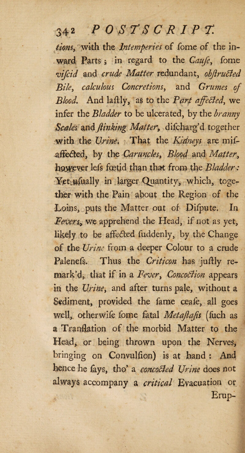 lions, with the Intemperies of fome of the in¬ ward Parts; in regard to the Caufe, fome vifcid and crude Matter redundant, obftrudled Bile, calculous Concretions, and Grumes of Blood. And laflly, as to the Part affedled, we infer the Bladder to be ulcerated, by the branny Scales and JUnking Matter, difcharg'd together with the Urine. That the Kidneys are mif- aftecled, by the Caruncles, Blood and Matter, howg^r lefs fetid than that from the Bladder: Yet #fuallv in larger Quantity, which, toge¬ ther with the Pain about the Region of the Loins, puts the Matter out of Dilpute. In ■Fevers, we apprehend the Head, if not as yet, likely to be affedted fuddenly, by the Change of the Urine from a deeper Colour to a crude Palenefs. Thus the Criticon has juftly re¬ mark'd, that if in a Fever, Concodlion appears in the Urine, and after turns pale, without a Sediment, provided the fame ceafe, all goes well, otherwife fome fatal Metajlajis (fuch as a Tranflation of the morbid Matter to the Head, or being thrown upon the Nerves, bringing on Convulfion) is at hand : And hence he fays, fho’ a concodled Urine does not always accompany a critical Evacuation or Erup-