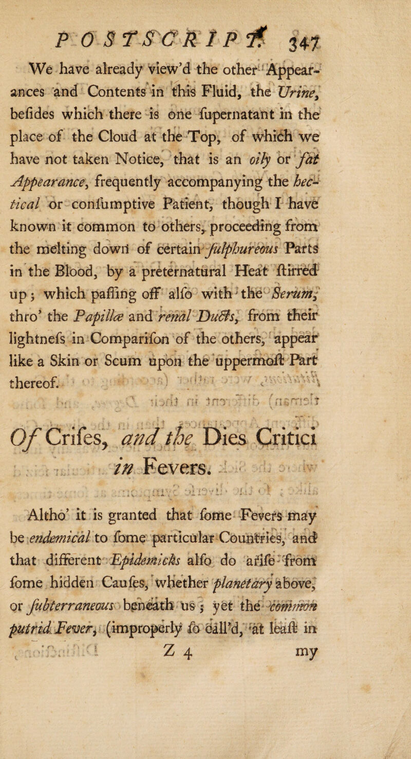 We have already view’d the other1 Appear- ances and Contents in this Fluid, the TJrine> befides which there is one fupernatant in the place of the Cloud at the Top, of which we have not taken Notice, that is an oily or fat Appearance, frequently accompanying the hec¬ tical or conlumptive Patient, though I have known it common to others* proceeding from the melting dowil of certain Julphureous Parts in the Blood, by a preternatural Heart ftirred up; which paffing off alfo with the Serum3 » '* thro’ the Papillce and renal DuBs, from their lightnefs in Comparifon of the others, appear ^ „ T r- t * like a Skin or Scum upon the uppermofl: Part * ► r - thereof. . ’ ^ • •• j/vj m jm* c ib fnsn*rf.;t k^ \ . *->—' •. O/' Crifes, and the Dies Oritici in Fevers. ‘ • 'tiv' ivij *.’! ; v liiii Altho’ it is granted that feme Fevers may . • * r >r *r- be endemical to fome particular Countries, and that different Epidemkks alfo do atife:from fome hidden Caufes, whether planetary above, or fubterraneous beneath us; yet the common « ► «• • putrid Fever, (improperly fo call’d, ;at leaft in Z 4 my c