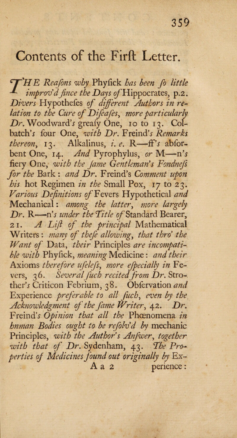 Contents of the Firft Letter. Hr'H E Reafom why Phyfick has been fo little improv'dJince the Days o/'Hippocrates, p.2. Divers Hypothefes of different Authors in re¬ lation to the Cure of Difeafes, more particularly Dr. Woodwards greafy One, 10 to 13. Col- batch’i four One, with Dr. Freind^ Remarks thereon, 13. Alkalinus, i. e. R—ff’.r abfor- bent One, 14. And Pyrophylus, or M-—n’s fiery One, with the jame Gentleman's Fondnefs for the Bark : and Dr. Freind’s Comment upon his hot Regimen in the Small Pox, 17 to 23. Various Definitions of Fevers Hypothetical and Mechanical: among the latter, more largely Dr. R—n's under the Pi tie 0/’Standard Bearer, 21. A Lifi of the prb7cipal Mathematical Writers : many of thefe allowing., that thro' the Want of Data, their Principles are incompati¬ ble with Phyfick, meaning Medicine: and their Axioms therefore ufelefs, more efpecially in Fe¬ vers, 36. Several fuch recited from Dr. Stro- ther's Criticon Febrium, 38. Obfervation and Experience preferable to all fuch, even by the Acknowledgment of the fame Writer, 42. Dr. Freind\f Opinion that all the Phcenomena in human Bodies ought to be refolvd by mechanic Principles, with the Author s Anfwer, together with that of Dr. Sydenham, 43. The Pro¬ perties of Medicines found out originally by Ex- A a 2 perience: