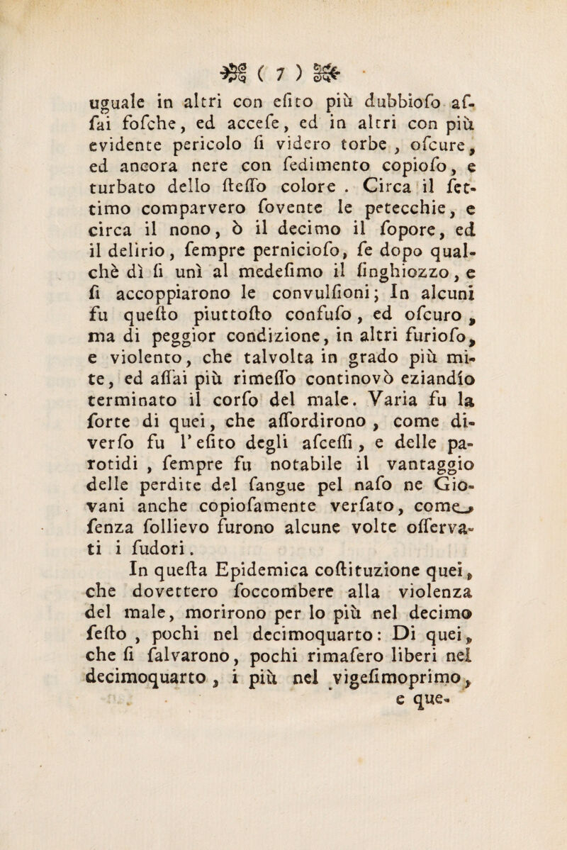 uguale in altri con efito più dubbiofo af¬ fai fofche, ed accefe, ed in altri con più evidente pericolo fi videro torbe , ofcure, ed ancora nere con fedimento copiofo, e turbato dello ftefib colore . Circa il fet- timo comparvero fovente le petecchie, e circa il nono, ò il decimo il fopore, ed il delirio, Tempre perniciofo, fe dopo qual- chè dì fi unì al medefimo il finghiozzo, e fi accoppiarono le convulfioni; In alcuni fu quello piuttofto confufo, ed ofcuro , ma di peggior condizione, in altri furiofo, e violento, che talvolta in grado più mi¬ te, ed aliai più rimeffo continovò eziandio terminato il corfo dei male. Varia fu la forte di quei, che affordirono , come di- verfo fu V efito degli afcefli, e delle pa- rotidi , fempre fu notabile il vantaggio delle perdite del fangue pel nafo ne Gio¬ vani anche copiofamente verfato, come-* fenza follievo furono alcune volte offerva« ti i fudori. In quella Epidemica coftituzione quei* che dovettero foccombere alla violenza del male, morirono per lo più nel decimo fedo , pochi nel decimoquarto: Di quei* che fi falvarono, pochi rimafero liberi nei decimoquarto j i più nel vigefimoprimo, e que-