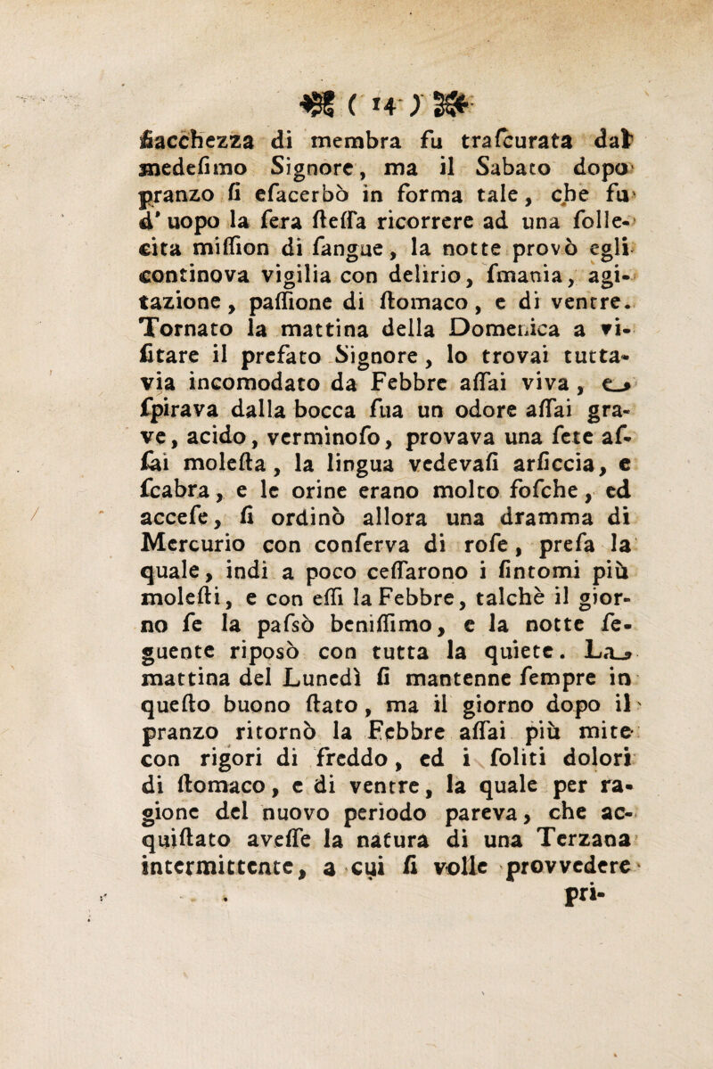 fiacchezza di membra fu tra leurata dal1 mede fimo Signore, ma il Sabato dopo pranzo fi efacerbò in forma tale, che fu- d’uopo la fera fletta ricorrere ad una folle- eita milfion di fangue, la notte provò egli continova vigilia con delirio, fmaoia, agi¬ tazione, paflione di ftomaco, e di ventre. Tornato la mattina della Domenica a vi¬ etare il prefato Signore, lo trovai tutta¬ via incomodato da Febbre affai viva, e_» fpirava dalla bocca fua un odore affai gra¬ ve, acido, verminofo, provava una fete af¬ idi moietta, la lingua vedevafi arficcia, c icabra, e le orine erano molto fofche, ed accefe, fi ordinò allora una dramma di Mercurio con conferva di rofe, prefa la quale, indi a poco celiarono i fintomi più molefti, e con elfi la Febbre, talché il gior¬ no fe la pafsò benilfimo, e la notte fe- guente riposò con tutta la quiete. La_» mattina del Lunedì fi mantenne fempre in quello buono flato, ma il giorno dopo il pranzo ritornò la Febbre affai più mite- con rigori di freddo, ed i foliti dolori di ftomaco, e di ventre, la quale per ra¬ gione del nuovo periodo pareva, che ac- quiftato avelie la natura di una Terzana intermittente, a cui fi volle provvedere-