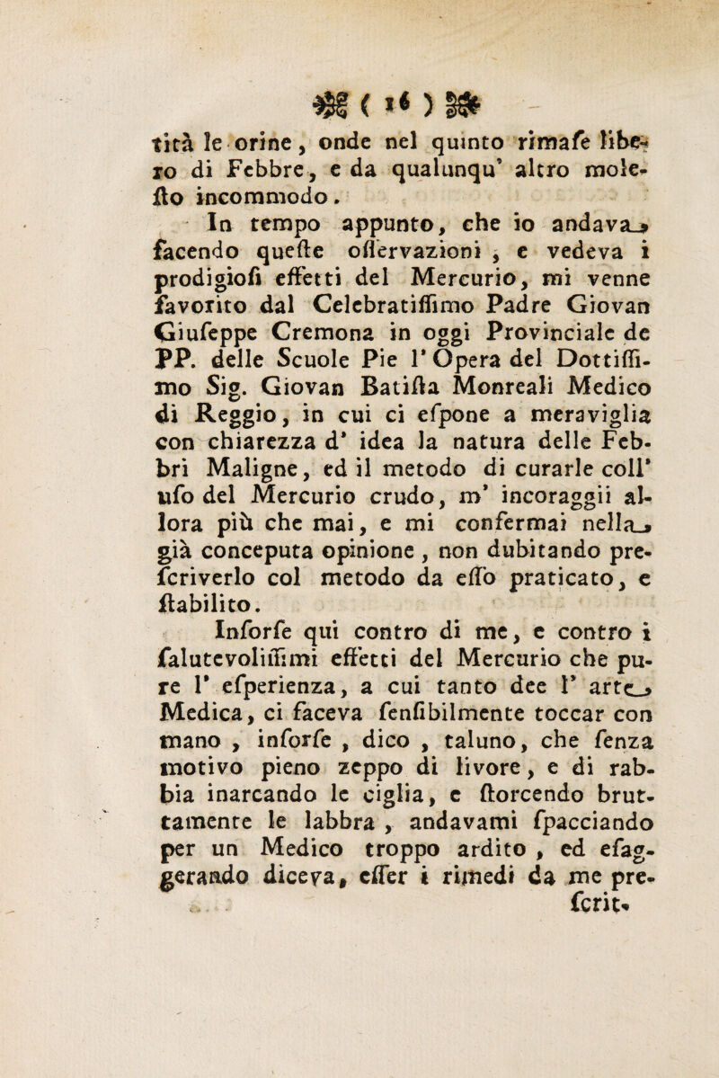 tira le orine, onde nel quinto rimafe libe-* io di Febbre , e da qualunqu’ alerò mole» ilo incommodo. In tempo appunto, che io andava-» facendo quelle offervazioni } e vedeva i prodigiofi effetti del Mercurio, mi venne favorito dal Celebratiffimo Padre Giovan Giufeppe Cremona in oggi Provinciale de PP. delle Scuole Pie 1* Opera del Dottifli- mo Sig. Giovan Batifla Monreali Medico di Reggio, in cui ci efpone a meraviglia con chiarezza d’ idea la natura delle Feb¬ bri Maligne, ed il metodo di curarle coll* ufo del Mercurio crudo, m’ incoraggii al¬ lora più che mai, e mi confermai nella-» già conceputa opinione , non dubitando pre- fcriverlo col metodo da elio praticato, e Riabilito. Inforfe qui contro di me, e contro i falutevoliifimi effetti del Mercurio che pu¬ re F efperienza, a cui tanto dee 1’ arte_» Medica, ci faceva fenfibilmente toccar con mano , inforfe , dico , taluno, che fenza motivo pieno zeppo di livore, e di rab¬ bia inarcando le ciglia, e {torcendo brut¬ tamente le labbra , andavami fpacciando per un Medico troppo ardito , ed efag- gerando diceva, effer i rimedi da me pre¬ ferita