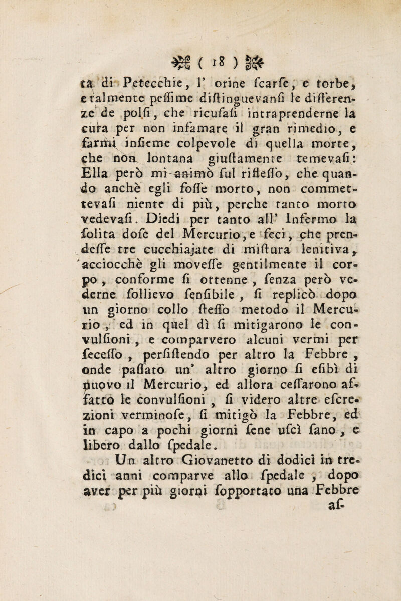 c talmente peffime diftinguevanfi le differen¬ ze de polfi, che ricufafi intraprenderne la ciffa per non infamare il gran rimedio, e fariffi infkme colpevole di quella morte, che nòn lontana giuftamente temevafi: Ella però mi-anfmò fui rifleffo, che quan¬ do anchè egli foffe morto, non commet» tevafi niente di più, perche tanto morto vedevafi. Diedi per tanto all* Infermo la folita dofe del Mercurio,e feci, che pren- deffe tre cucchiaiate di miftura lenitiva, acciocché gli moveffe gentilmente il cor¬ po , conforme fi ottenne , fenza però ve¬ derne follievo fenfibile , fi replicò dopo un giorno collo ftefiò metodo il Mercu¬ rio , ed in quel dì fi mitigarono le con- vulfioni , e comparvero alcuni vermi per feceffo , perfiftendo per altro la Febbre , onde paflato un* altro giorno fi efibì di puovo il Mercurio, ed allora ceffarono af¬ fatto le convulfioni , fi videro altre efcre- zioni verminofe, fi mitigò la Febbre, ed in capo a pochi giorni fene ufcì fano , e libero dallo fpedale. Un altro Giovanetto di dodici in tre¬ dici anni comparve allo fpedale , dopo aver per più giorni fopportaco una Febbre af-