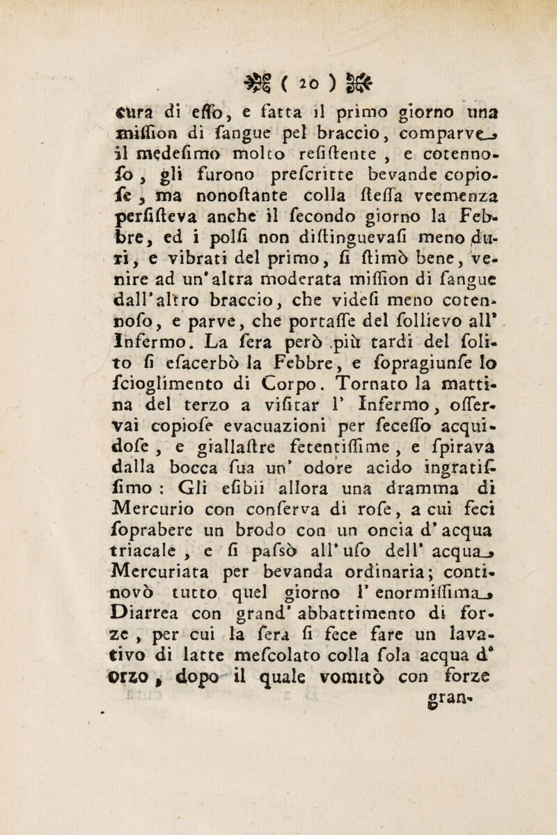 Cura di eflò, e fatta il primo giorno una iniffion di fangue pel braccio, comparve.» il medefimo molto refluente , e cotenno- fo , gli furono preferitte bevande copio- fe , ma nonoflante colla fteffa veemenza perfifteva anche il fecondo giorno la Feb¬ bre, ed i polli non diftinguevafi meno du¬ ri, e vibrati del primo, fi filmò bene, ve¬ nire ad un* altra moderata miffion di fangue dall*altro braccio, che videfi meno coten- nofo, e parve, che portaffe del follievo all* Infermo. La fera però ,piìi tardi del fols- to fi efacerbò la Febbre, e fopragiunfe Io fcioglimento di Corpo. Tornatola matti¬ na del terzo a vifitar 1* Infermo, offer- vai copiofe evacuazioni per feceflò acqui - dofe , e giallaftre fetentiffime , e fpirava dalla bocca fua un* odore acido ingrati^ fimo : Gli efibii allora una dramma di Mercurio con conferva di rofe, a cui feci foprabere un brodo con un oncia d'acqua triacale , e fi pafsò all*ufo dell* acquai Mercuriata per bevanda ordinaria; conti- novò tutto quel giorno 1* enormi{fima_» Diarrea con grand’ abbattimento di for¬ ze , per cui la fera fi fece fare un lava¬ tivo di latte mefcolato colla fola acqua d* orzo * dopo il quale vomitò con forze