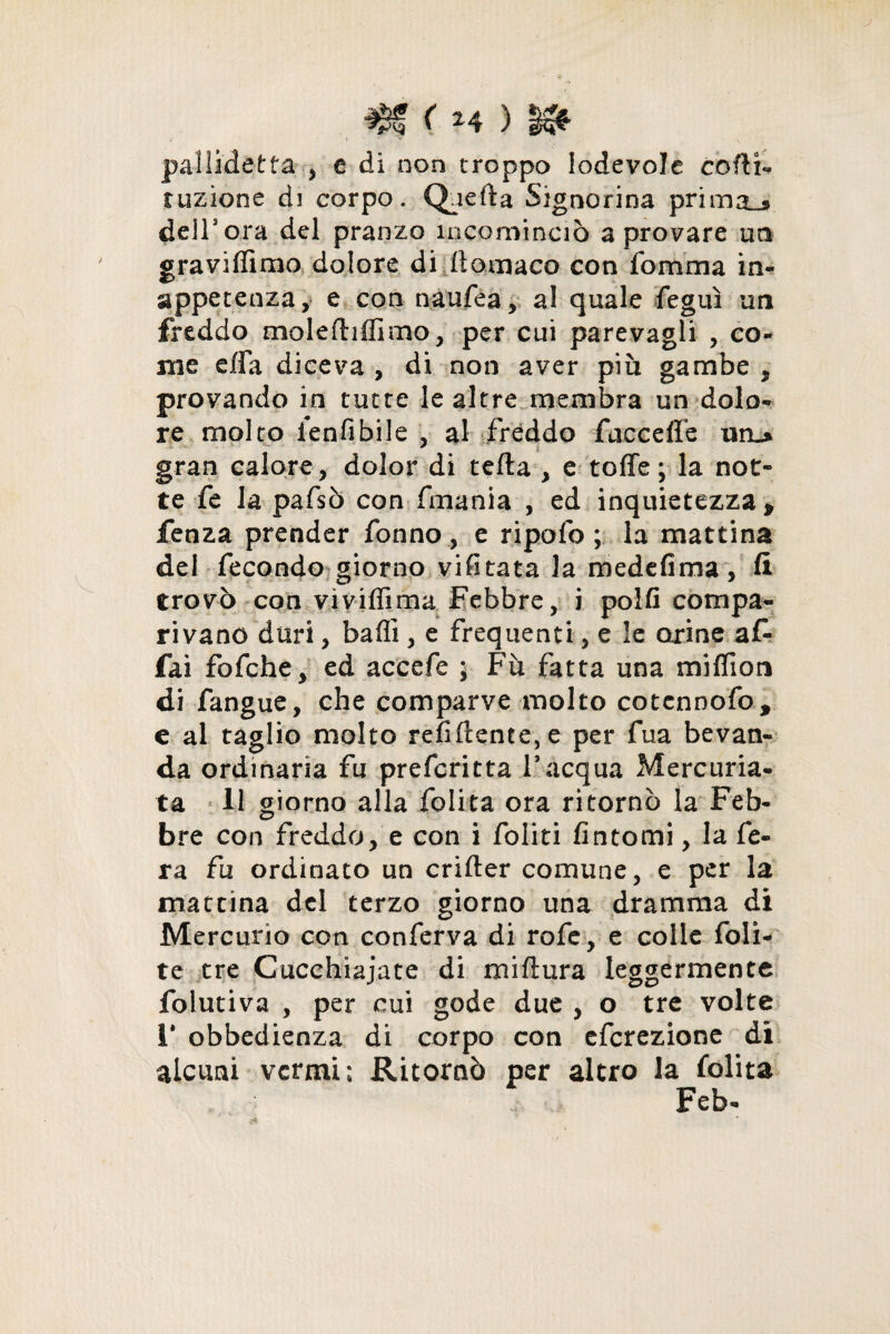 ( H ) pallidetta-, e di non troppo lodevole codi- tuzione di corpo. Qaefta Signorina prima..* dell3 ora del pranzo incominciò a provare un graviffimo dolore di ttomaco con fomma in¬ appetenza, e con naufea, al quale feguì un freddo molefhdimo, per cui parevagli , co¬ me effa diceva , di non aver più gambe , provando in tutte le altre membra un dolo¬ re molto ienfibile , al freddo fuccelfe nru* gran calore, dolor di teda , e tede ; la not¬ te fe la pafsò con fmania , ed inquietezza p fenza prender Tonno , e ripofo ; la mattina del fecondo giorno visitata la medefima, fi trovò con vi vidima Febbre, i polli compa¬ rivano duri, badi, e frequenti, e le orine af¬ fai fofche, ed accede ; Fu fatta una midion di fangue, che comparve molto cotcnnofo, e al taglio molto rendente, e per Tua bevan¬ da ordinaria fu prefcritta l’acqua Mercuria- ta 11 giorno alla folita ora ritornò la Feb¬ bre con freddo, e con i foliti fintomi, la fe¬ ra fa ordinato un crifter comune, e per la mattina del terzo giorno una dramma di Mercurio con conferva di rofe, e colle foll¬ ie tre Cucchiaiate di mi (tura leggermente folutiva , per cui gode due , o tre volte 1* obbedienza di corpo con efcrezione di alcuni vermi; Ritornò per altro la folita