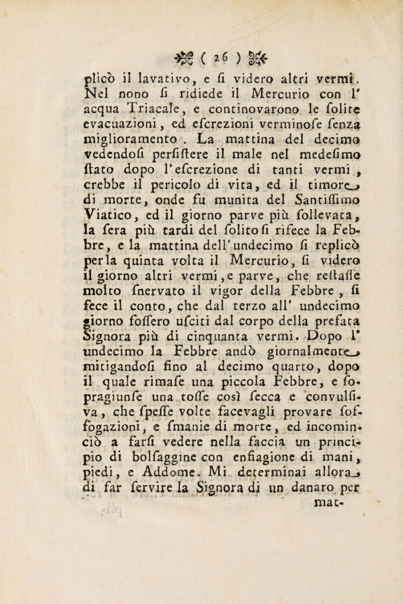 ■$!(*$) §&■ plico il lavativo, e fi videro altri vermi. Nel nono fi ridiede il Mercurio con V acqua Triacale, e continovarono le folire evacuazioni, ed eferezìoni verminofe fenza miglioramento . La mattina del decima vedendoli perii fiere il male nel mede fimo flato dopo Tefcrezione di tanti vermi 9 crebbe il pericolo di vita, ed il timore^» di morte, onde fu munita del Santiffimo Viatico, ed il giorno parve più follevata, la fera più tardi del folitofi rifece la Feb¬ bre, eia mattina deir undecimo fi replicò perla quinta volta il Mercurio, fi videro il giorno altri vermi,e parve, che reltafl'e molto fnervato il vigor della Febbre , fi fece il conto, che dal terzo all* undecimo giorno foffero ufeiti dal corpo della prefata Signora più di cinquanta vermi• Dopo 1* undecimo la Febbre andò giornalmente-» mitigandoli fino ai decimo quarto, dopo il quale rimafe una piccola Febbre, e fo- pragiunfe una tofle così fecca e convulfi- va, che fpefife volte facevagli provare fof- fogazioni, e fmanie di morte, ed incomin¬ ciò a farli vedere nella faccia un princi¬ pio di bolfaggine con enfiagione di mani, piedi, e Addome. Mi determinai allora^» di far fervire la Signora di un danaro per mat-