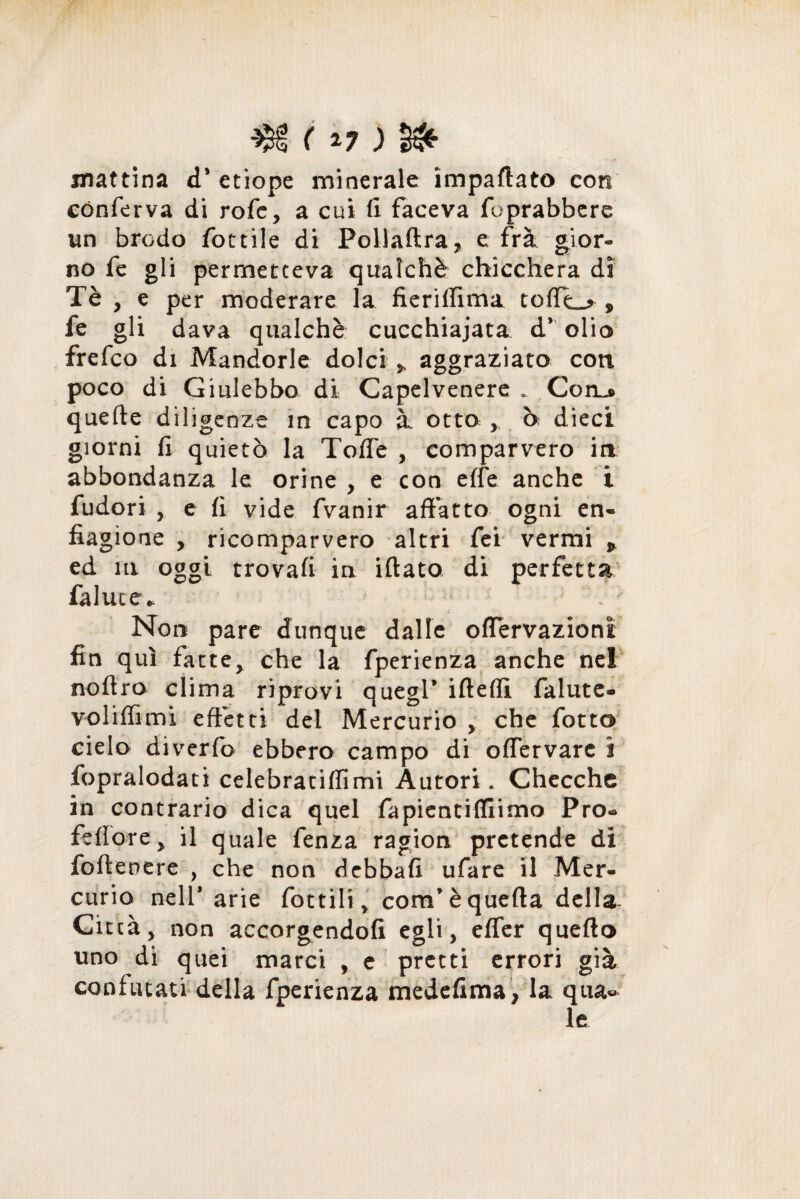 M ( *7 ; §£ mattina d* etiope minerale impaliate con conferva di rofe, a cui fi faceva foprabbere un brodo fottile di Pollaftra, e frà gior¬ no fe gli permetteva qualchè chicchera dì Tè , e per moderare la fieriffima toffL* , fe gli dava qualche cucchiaiata dv olio» frefco di Mandorle dolci » aggraziato con poco di Giulebbe di Capelvenere „ Conj> quelle diligenze m capo à otto ò dieci giorni fi quietò la Toffe , comparvero in abbondanza le orine , e con effe anche i fudori , e fi vide fvanir affatto ogni en¬ fiagione , ricomparvero altri fei vermi * ed in oggi trovali in iftato di perfetta falute* •'  Non pare dunque dalle offervazioni fin qui fatte, che la fperienza anche nel noftro clima riprovi quegl’ ifteffi falute- voliffimi effetti del Mercurio , che fotto cielo diverfo ebbero campo di offervare i fopralodati celebraciflimi Autori. Checche in contrario dica quel fapientilfiimo Pro» feflore, il quale fenza ragion pretende di foftenere , che non debbafi ufare il Mer¬ curio nell* arie fiottili, corri’è quella della- Città, non accorgendoli egli, effer quello uno di quei marci , e pretti errori già confutati della fperienza medefima, la qua« le
