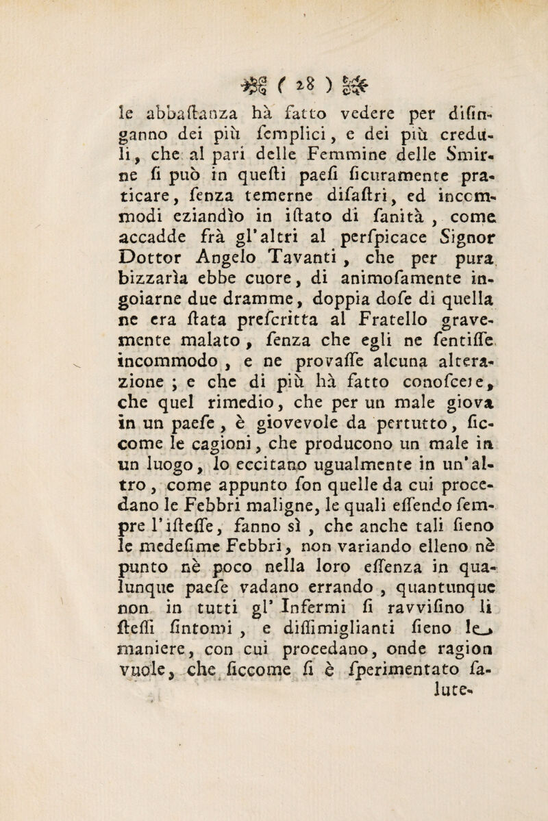 ■Jjsf ( le abbaflaoza hà fatto vedere per difin- ganno dei più fcmplici, e dei più credu¬ li , che al pari delle Femmine delle Smir¬ ne fi può in quelli paefi ficuramente pra¬ ticare, fenza temerne difaflri, ed inccrn- modi eziandìo in iftato di fanità , come accadde frà gl*altri al perfpicace Signor Dottor Angelo Tavanti , che per pura bizzarìa ebbe cuore, di animofamente in¬ goiarne due dramme, doppia dofe di quella ne era fiata preferitta al Fratello grave¬ mente malato , fenza che egli ne fentifle incommodo , e ne provaffe alcuna altera¬ zione ; e che di più hà fatto conofceje, che quel rimedio, che per un male giova in un paefe , è giovevole da pertutto, fic- come le cagioni, che producono un male ia un luogo, lo eccitano ugualmente in un’al¬ tro, come appunto fon quelle da cui proce¬ dano le Febbri maligne, le quali effendo fem- pre rifteffe, fanno sì , che anche tali fieno le medefime Febbri, non variando elleno nè punto nè poco nella loro effenza in qua¬ lunque paefe vadano errando , quantunque non in tutti gl’ Infermi fi ravvifino li flefii fintomi , e diffimiglianti fieno lo maniere, con cui procedano, onde ragion vuole, che ficcome fi è fperimentato fa- iute-