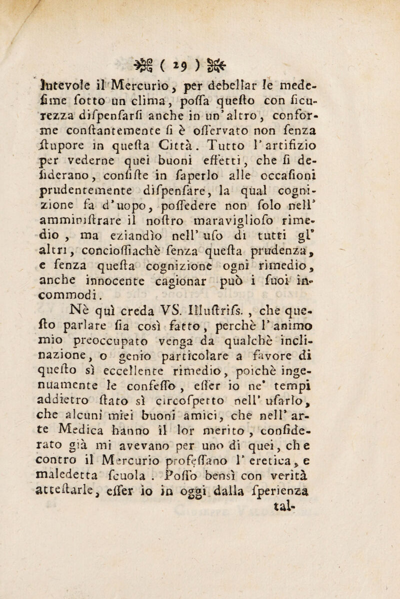 $£§ ( *9 ) §& lutevole il Mercurio , per debellar le mede- Urne fotto un clima, porta quello con ficu- rezza difpenfarfi anche in un’altro, confor- me conftantemente fi è ortervato non fenza ilupore in quella Città. Tutto T artifizio per vederne quei buoni effetti, che fi de- fiderano, confifle in faperlo alle cccafioni prudentemente difpenfare, la qual cogni¬ zione fa d’uopo, portedere non folo nell’ ammimftrare il noftro maravigliofo rime¬ dio , ma eziandìo nell’ ufo di tutti glf altri, conciortiachè fenza quella prudenza, e fenza quella cognizione ogni rimedio, anche innocente cagionar può i fuoi in- commodi. Nè qui creda VS. IìIurtriJfs. , che que- fio parlare fia così fatto, perchè Tanimo mio preoccupato venga da qualchè incli¬ nazione, o genio particolare a favore di quello sì eccellente rimedio, poiché inge¬ nuamente le confertb , eff'er io ne* tempi addietro (lato sì circofpetto nell* ufarlo, che alcuni miei buoni amici, che nell’ar¬ te Medica hanno il lor merito , conside¬ rato già mi avevano per uno di quei, che contro il Mercurio profetano l’ ereticale maledetta fcuola . Porto bensì con verità accertarle, eifer io in oggi dalla fperienza