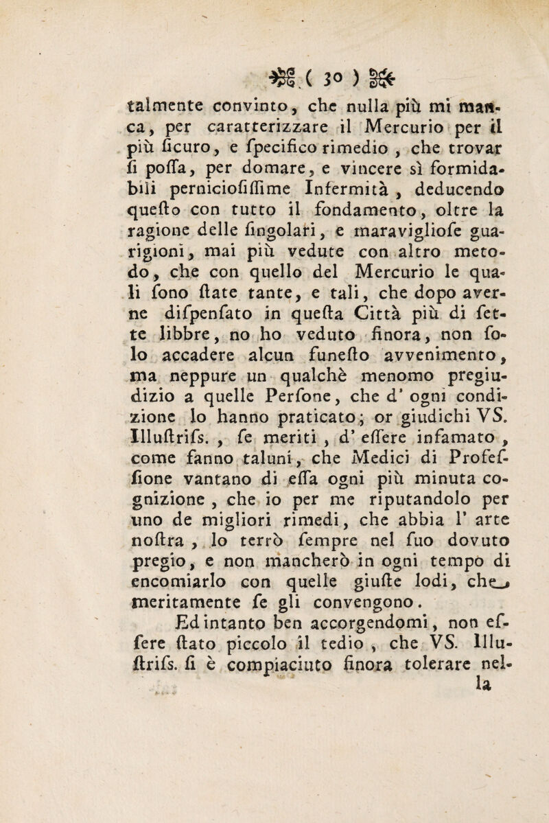 *£§.( 30 ) talmente convinto, che nulla più mi man¬ ca, per caratterizzare il Mercurio per il più ficuro, e fpecifico rimedio , che trovar fi polfa, per domare, e vincere si formida¬ bili perniciofiffime Infermità , deducendo quello con tutto il fondamento, oltre la ragione delle Angolari, e rnaravigliofe gua¬ rigioni, mai più vedute con altro meto¬ do, che con quello del Mercurio le qua¬ li fono fiate tante, e tali, che dopo aver¬ ne difpenfato in quella Città più di fet¬ te libbre, no ho veduto finora, non fo- lo accadere alcun funelto avvenimento, ma neppure un qualchè menomo pregiu¬ dizio a quelle Perfone, che d* ogni condi¬ zione lo hanno praticato ; or giudichi VS. Illuflrifs. , fe meriti , d’ elfere infamato , come fanno taluni , che Medici di Profef- fione vantano di elfa ogni più minuta co¬ gnizione , che io per me riputandolo per uno de migliori rimedi, che abbia V arte noltra , lo terrò Tempre nel fuo dovuto pregio, e non mancherò in ogni tempo di encomiarlo con quelle giufte lodi, che_# meritamente fe gli convengono. Ed intanto ben accorgendomi, non ef¬ fe re {lato piccolo il tedio , che VS. lllu- flrifs. fi è compiaciuto finora tolerare nel¬ la