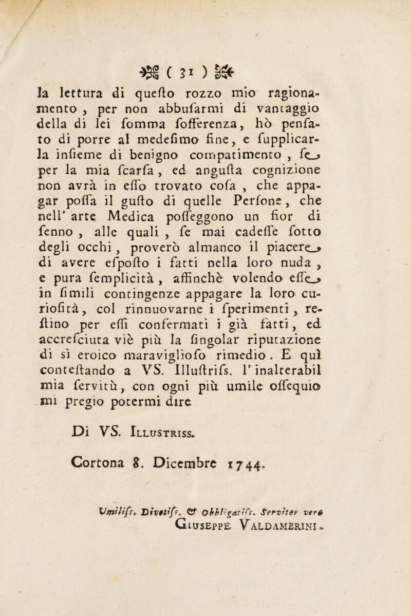 / C 21 ) §&■ la lettura di quello rozzo mio ragiona¬ mento , per non abbuiarmi di vantaggio della di lei fomma fofferenza, hò penia¬ te di porre al medefimo fine, e fupplicar- la infieme di benigno compatimento , fe_j> per la mia fcarfa , ed angufla cognizione non avrà in eflb trovato cola , che appa¬ gar polla il gufto di quelle Perlone , che nell* arte Medica polfeggono un fior di fenno , alle quali , fe mai cadefle fiotto degli occhi, proverò almanco il piacerei di avere efipofto i fatti nella loro nuda , e pura femplicità , affinchè volendo effie_* in limili contingenze appagare la loro cu- riofità> col rinnuovarne i fperimenti , re¬ nino per effi confermati i già fatti, ed accrefeiuta viè piu la fingolar riputazione di sì eroico maravigliofo rimedio . E qui conteftando a VS. Ulultrifs. 1* inalterabil mia fervitù, con ogni più umile olfequi© . mi pregio potermi dire Di VS. Illustriss* Cortona 8. Dicembre 1744. VmWfr* Di va tip. C? obbligati^. Servita? verè Giuseppe Valb ambrini *
