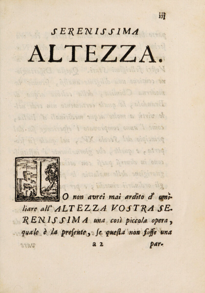 S E^EKIS S IMA ALTEZZA. y * : ' f? j '• ~ ; ■ *ì - ’ l t • ^ r * 5? 4 » O #0» avrei mai ardito d' upji~ tiare all' ALT EZ ZA VOSTRA SE. 1{E7SL 1S S1M A una cosi piccola opera s quale è la prej’entey jc quefla non fojfe una % \ f ?> a 2