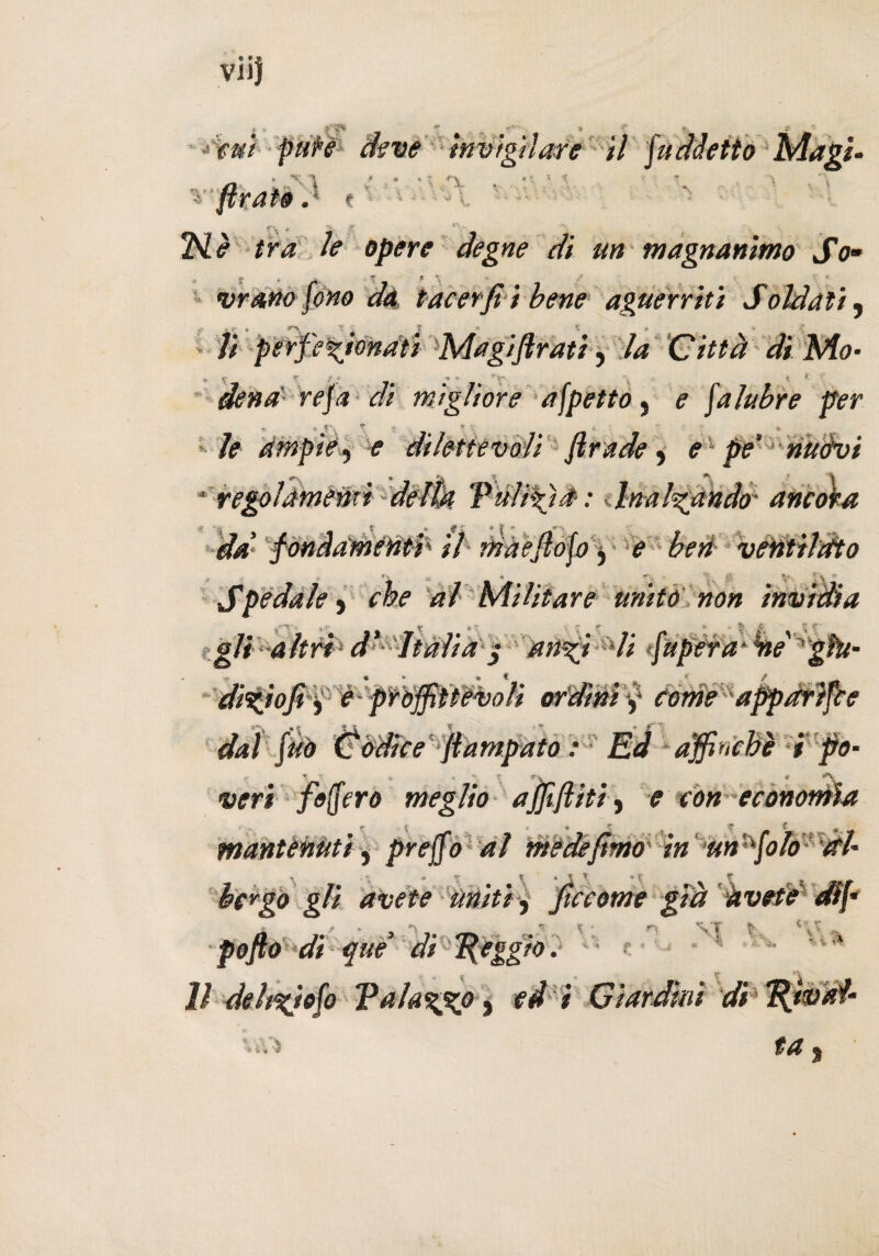 vii} Cf* V,; •fui pure agve invigilare il n •. : . . • firate .* * ■ f \ f *5> ■*?' '• n è tra le opere degne di un magnanimo So- .1 £ * A-, • ? ' « % v *•' \ <• vrano fono da tacerjì i bene aguerriti Soldati, li perfezionati Magifirati, la Citta di Mo- si C * ? i ’ r . K *- '■ dena refa di migliore afpetto, ? falubre per , ■ T\ t t * • » le ampie 9 e dilettevoli firade, e1 pe' nuòvi *'S * 1 U \ ** \ * regolamenti delw Vùlìfjè :. Inalzando• ancora deè fondamenti' il maefiofo ^ e beri ventilato , , »s » -. _ jj y. ’ \ - Spedale, che ai Militare unito non invìdia gli altri d* Italia $ anzi li fu per a- èie giu¬ dìzio fi j e proffriiòvoli ordini y come apparile veri foffero meglio affiditi, e con economìa mantenuti, preffo al vnedefimo in un folo (tU borgo gli avete uniti, Jtccome già avete efff fofto ‘di que’ di léggio. Il deh%iofo Talazx° y td i Giardini di Tdjval- dal fèto Còdice fiampato : Ed affinchè i fio- \ • rt S '» ?' * ’v • T t , _ 4 V*. , 4