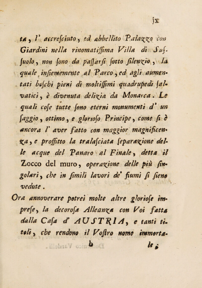 ta , accrefciuto, td abbellito Talamo con Giardini nella rinomatissima Villa di Saf- \uolo, non fono da paffarfi Sotto filenzjo , la quale infiememente al Varco, ed agli aumen¬ tati bofcbi pieni di moltijftmi quadrupedi fal¬ catici , e divenuta delizia da Monarca. Le * • | quali cofe tutte Sono eterni monumenti d un faggio , ottimo, e glortofo Principe , come fi è ancora V aver fatto con maggior magnificen• %a , e profitto la tralafciata Separazione del¬ le acque del Panaro al Finale, detta il Zocco del muro, operazione delle più Sin¬ golari , che in fimìli lavori de* fiumi fi fieno vedute. Ora annoverare potrei molte altre gloriofe im- prefey la decorofa Alleanza con Voi fatta dalla Cafa <f AUST^lAy e tanti ti- teli, che rendono il Voftro nome immorta¬ la hi < ■ ~ è e i *- t w 4M