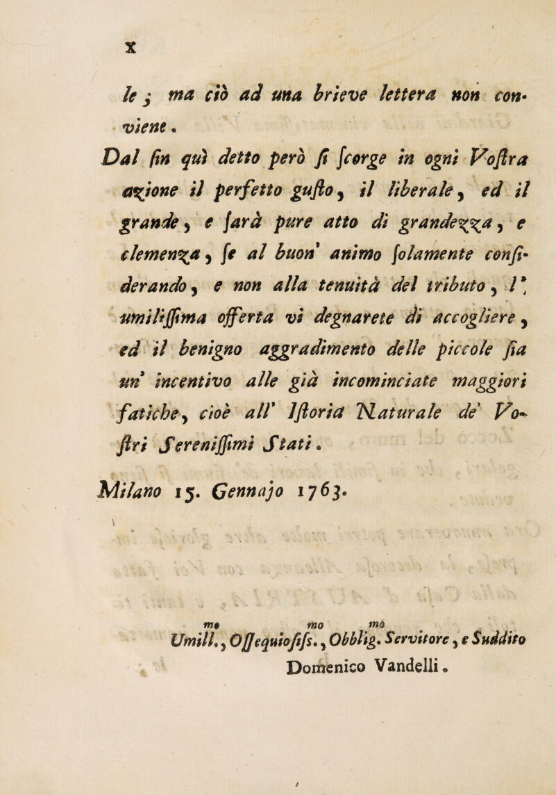 le $ ma ciò ad ma brieve lettera non con• viene. Dal fin qui detto però fi fcorge in ogni Voflra anione il perfetto gufo} il liberale, ed il grande y e farà pure atto di grandezza, e clemenza y fe al buon animo folamente confi' derandò , e non alla tenuità del tributo , 7* umili fiima ojferta vi degnar ete di accogliere, ed il benigno aggradimento delle piccole fia un incentivo alle già incominciate maggiori fatiche, cioè all' Jftoria Naturale de' Vo^ fri Sere ni filmi Stati. Milano 15. Gennaro 1763. \ \ m§ tuo tno Umili., Ofiequiofifs., Obblig. Servitore, e Suddito Domenico Vandelli » /