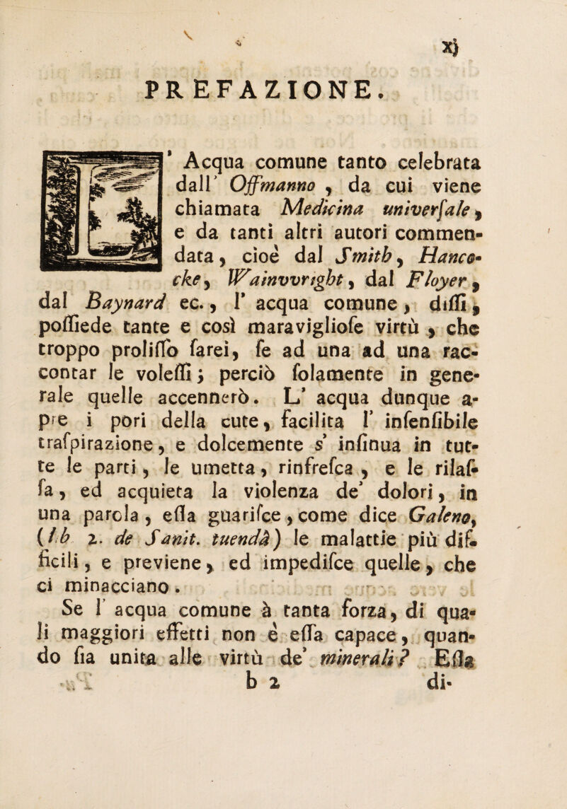 Acqua comune tanto celebrata dall’ Off manna , da cui viene chiamata Medicina universale, e da tanti altri autori commen¬ data, cioè dal Smith, Hanco• cke^ W'ainvvnght, dal F foyer 9 dal Baynard ec., I’ acqua comune, dilli, pollìede tante e così maravigliofe virtù , che troppo proliffo farei, fe ad una ad una rac¬ contar le voleffi, perciò folamente in gene¬ rale quelle accennerò. L’ acqua dunque a- p?e i pori della cute, facilita 1’ infenfibile trafpirazione, e dolcemente $ infinua in tut¬ te le parti, le umetta, rinfrefca , e le rilaf» fa, ed acquieta la violenza de’ dolori, in una parola, ella guarifce , come dice Galeno, (Ih z. de Sanit. tuendà) le malattie più dik ficili, e previene, ed impedifce quelle, che ci minacciano. Se 1 acqua comune à tanta forza, di qua¬ li maggiori effetti non è ella capace, quan¬ do fia unita alle virtù de’ minerali? Ella b 2 di-