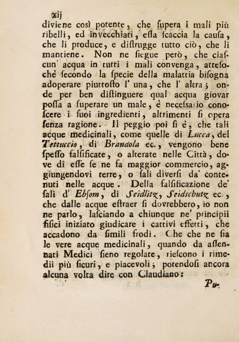 xìj diviene così potente, che fupera i mali più ribelli, ed invecchiati, ella lcaccia la caufa, che li produce, e diflrugge tutto ciò, che li mantiene. Non ne fiegue però, che ciaf- cun’ acqua in tutti i mali convenga, attefo- ché fecondo la fpecie della malattia bifogna adoperare piuttofto f una, che 1’ altra $ on¬ de per ben difìinguere qual acqua giovar poffa a fuperare un male, è necelsario cono- fcere i fuoi ingredienti, altrimenti fi opera fehza ragione. Il peggio poi fi è, che tali acque medicinali, come quelle di Lucca, dei Tettuccio, di Arandola ec., vengono bene fpeffo falfificate, o alterate nelle Città, do¬ ve di effe fe ne fa maggior commercio, ag¬ giungendovi terre, o fali diverfi da' Conte¬ nuti nelle acque . Della falfificazione de* fali d’ Ebfom, di SeidlitSeidschut^ ec. , che dalle acque eftraer fi dovrebbero, io non ne parlo, lafciando a chiunque ne’ principii filici iniziato giudicare i cattivi effetti, che accadono da limili frodi. Che che ne fia le vere acque medicinali , quando da aflen- nati Medici fieno regolate, riefcono i rime¬ dii più ficuri, e piacevoli j potendoli ancora alcuna volta dire con Glaudiano; Tm