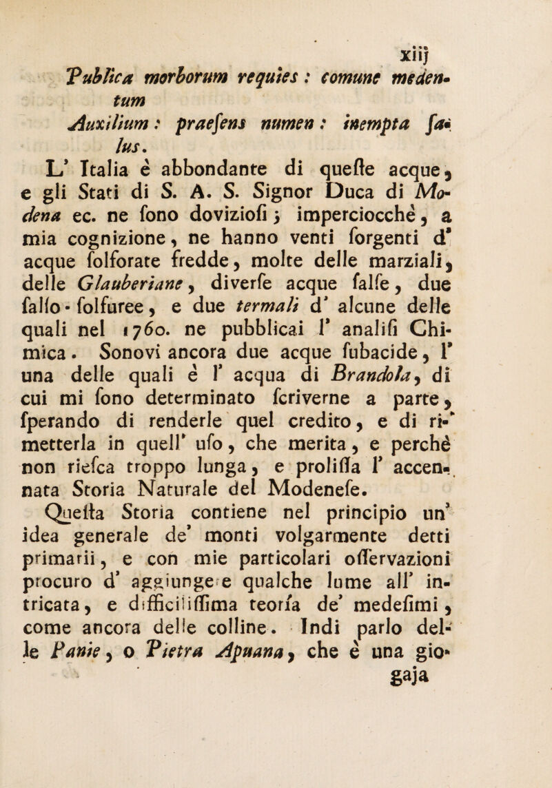 • «» X1IJ Tublìca morborum requies : comune meden- tum Auxilium : praefens numen : inempta fai lus. L’ Italia è abbondante di quelle acque, e gli Stati di S. A. S. Signor Duca di Mo- dena ec. ne fono doviziofi} imperciocché, a mia cognizione, ne hanno venti forgenti d* acque folforate fredde, molte delle marziali, delle Glattberiane, diverfe acque falfe, due fallo* folfuree, e due termali d' alcune delle quali nel «760. ne pubblicai 1’ analifi Chi¬ mica . Sonovi ancora due acque fubacide, 1* una delle quali é 1’ acqua di Branchia^ di cui mi fono determinato fcriverne a parte, fperando di renderle quel credito, e di ri-* metterla in quell’ ufo, che merita, e perchè non riefea troppo lunga, e prolilla 1* accen¬ nata Storia Naturale del Modenefe. Quella Storia contiene nel principio un* idea generale de’ monti volgarmente detti primarii, e con mie particolari oflervazioni procuro d’ aggiunge e qualche lume all’ in¬ tricata, e difficilillima teoria de’ medefimi, come ancora delle colline. Indi parlo del¬ le Tante, o Vtetra Apuana, che è una gio¬ gaia