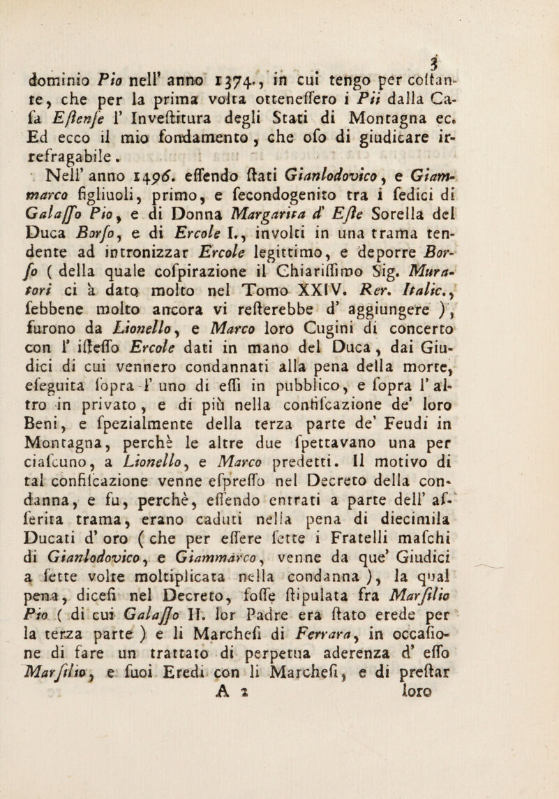 dominio Pio nell' anno 1374», in cui tengo per coitati te, che per la prima volta ottenettero i Pii dalla Ca- fa Eflenfe T Inveftrtura degli Stati di Montagna ec* Ed ecco il mio fondamento, che ofo di giudicare ir¬ refragabile . : :  ■ Nell’anno 1496, effendo flati Gianlodovico, e Giam- marca figliuoli, primo, e fecondogenito tra i Tedici di Galajfo Phy e di Donna Margarita d' EJle Sorella del Duca Borfo, e di Ercole L, involti in una trama ten¬ dente ad intronizzar Ercole legittimo, e deporre Bor¬ fo ( della quale cofpirazione il Ghiariffimo Sig. Mura¬ tori ci à dato molto nel Tomo XXIV. Rer. Italie,, febbene molto ancora vi Tetterebbe d’ aggiungere ), furono da Lionello, e Marco loro Cugini di concerto con T iffeffo Ercole dati in mano del Duca, dai Giu¬ dici di cui vennero condannati alla pena della morte, efeguita fopraT uno di etti in pubblico, e fopra 1* al¬ tro in privato, e di più nella conrifcazione de’ loro Beni, e fpezialmente della terza parte de' Feudi in Montagna, perchè le altre due Spettavano una per ciafcuno, a Lionello, e Marco predetti. Il motivo di tal confilcazione venne efpreffo nel Decreto della con¬ danna, e fu, perchè, effendo entrati a parte dell’ af¬ ferma trama, erano caduti nella pena di diecimila Ducati d* oro ( che per effere fette i Fratelli mafehi di Gianlodovico, e Giammàrco, venne da que* Giudici a fette volte moltiplicata nella condanna), la qual pena, dicefi nel Decreto, fotte (Spulata fra Marftlio Pio ( di cui Galajfo H. lor Padre era flato erede per la terza parte ) e li Marchefì di Ferrara, in occafio- ne di fare un trattato di perpetua aderenza d’ etto Marftlio, e fuoi Eredi con li Marchefì, e di preftar A 2 loro