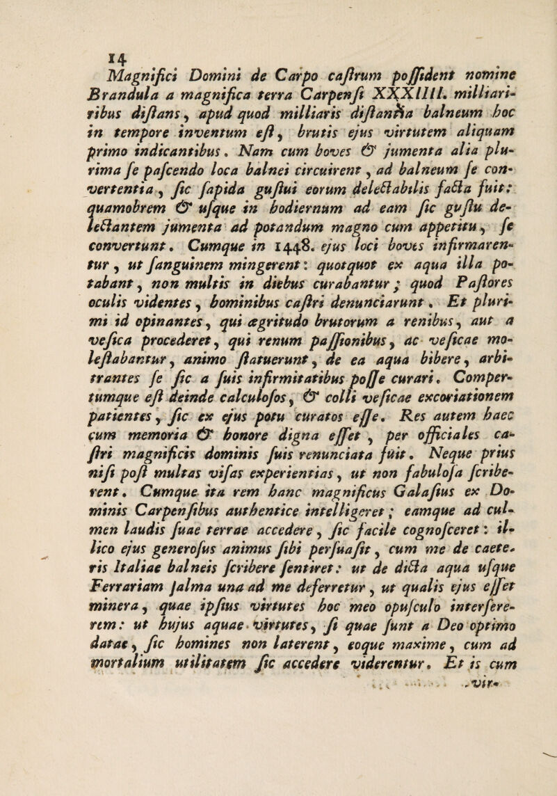 *4 Magnìfici Domìni de Carpo cajìrum pofifident nomme Brandula a magnifica terra Carpenft X%XlllL militari- ribus difians ^ apud quod militari* difianHa balneum hoc in tempore inventum eftì bruti* ejus virtutem altquam primo indicantibus. Nam cum boves & jumenta alia plu¬ rima fe pafcendo loca balnei circuirent y ad balneum fé con* vertenti a , fio fapida gufiui eorum delettabtlis fatta fuit: quamobrem & ufque in bodiernum ad eam fic gufiu de- ìettantem jumenta ad potandum magno cum appetitu 5 fe convertunt. Cumque in 1448* ejus loci boves infirmaren- tur, ut fanguinem mingerenti quotquot ex aqua illa po- tabant y non multi* in diebus curabantur ; quod Pafiores oculis videntes, bominibus caftri denuncìarunt * Et pluri¬ mi id opinante* ) qui cegritudo brutorum a renibus, aut a ve fic a procederete qui renum pajfionibm , ac veficae mo- lejìabantur 5 animo ftatuerunt ^ de ea aqua bìbere, arbi¬ trante* fe fic a fuis infirmi* atìbuspofife curari* Comper- tumque e fi deinde calculofos, & colli veficae excortationem patientes r fic ex ejus potu curato$ Res autem baec cum memoria & h onore d'tgna ejfet , per officiale* ca- ferì magnifici* domini* fui* renuncia*a fuit • Neque prius nife pofi multa* vifas experientia5, ut non fabuloja fcrtbe- rent. Cumque ita rem banc magnificu* Galafius ex Do¬ mini* Carpenfibus àuthentice intelligeret ; eamque ad cul- men laudi* fuae terrae accedere, fic facile cognofceret : #/- Vico ejus generofus animus fibi perfuafit y cum me de caete* ris Italiae balnei* fcribere fentiret : ut de ditta aqua ufque Ferrariam fa Ima una ad me deferretur 5 ut qualis ejus e/[et minerà, quae ipfius virtutes hoc meo opujculo interfere- ttm: ut hujus a quae virtutes y fi quae Junt a Deo optirno eoque maxime, cum ad viderentur* Et is cum dataey fic bomtnes non laterenty mortalium ut il ita* sm fic accedere -