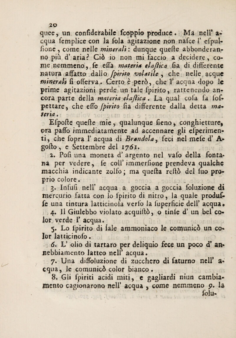 L^ quce, un confiderabile fcoppio produce. Ma nell’ a- equa femplice con la fola agitazione non nafee 1* efpul- fione, come nelle minerali : dunque quelle abbonderan¬ no più d’ aria? Ciò io non mi faccio a decidere, co¬ me nemmeno, fc effa materia elajìtca fia di differente natura affatto .dallo fpirito volatile , che nelle acque minerali fi offerva. Certo è però, che Y acqua dopo le prime agitazioni perde un tale fpirito, rattenendo an¬ cora parte della materia elajìica. La qual cola fa fof- pattare, che elfo fpirito fia differente dalla detta ma* terìa . • : Efpolle quelle mie, qualunque fieno, conghietture, ora palfo immediatamente ad accennare gli efperimen- ti, che fopra V acqua di Brandola, feci nel mefe d’ A- gofto, e Settembre del 1761. 2. Poli una moneta d’ argento nel vafo della fonta¬ na per vedere, fe colf immerfionc prendeva qualche macchia indicante zolfo; ma quella rcftò del fuo pro¬ prio colore. 3. Infufi nell’ acqua a goccia a goccia foluzione di mercurio fatta con lo fpirito di nitro, la quale produf- fe una tintura latticinola verfo la fuperficie deli’ acqua# 4. Il Giulebbo violato acquiftò, o tinfe d’ un bel co¬ lor verde f acqua. 5. Lo fpirito di fale ammoniaco le comunicò un co¬ lor latticinofo. 6. L’ olio di tartaro per deliquio fece un poco d’ an¬ nebbiamento latteo nell’ acqua. 7. Una diffoluzione di zucchero di faturno nell’ a- equa, le comunicò color bianco. 8. Gli fpiriti acidi miti, c gagliardi niun cambia¬ mento cagionarono nell’ acqua , come nemmeno p. la fola-