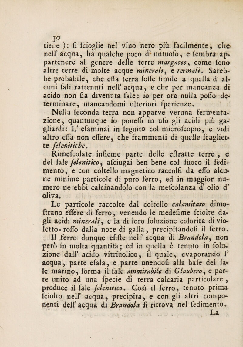 3° tiene ): fi fcioglie nel vino nero più facilmente, che nelf acqua, ha qualche poco cT untuolo, e lembra ap¬ partenere al genere delle terre margacee, come lono altre terre di molte acque minerali, e Termali. Sareb¬ be probabile, che effa terra foffe fimile a quella d’ al¬ cuni fali rattenuti nell’acqua, e che per mancanza di acido non fia divenuta fale: i© per ora nulla pollo de¬ terminare, mancandomi ulteriori lperienze. Nella feconda terra non apparve veruna fermenta¬ zione, quantunque io poneflì in ufo gli acidi più ga¬ gliardi: L’efaminai in feguito col microfcopio, e vidi altro elfa non effere, che frammenti di quelle Magliet¬ te jelenitìche, Rimefcolate infieme parte delle eftratte terre , e del fale Jelenitico, afciugai ben bene col fuoco il fedi- mento, e con coltello magnetico raccolfi da elfo alcu¬ ne minime particole di puro ferro, ed in maggior nu¬ mero ne ebbi calcinandolo con la mefcolanza d’ olio d’ oliva. Le particole raccolte dal coltello calamitato dimo- ftrano effere di ferro, venendo le medefime fciolte da¬ gli acidi minerali, e la di loro foluzione colorita di vio¬ letto-roffo dalla noce di galla, precipitandoli il ferro. Il ferro dunque efifte nell’ acqua di Brandola, non però in molta quantità; ed in quella è tenuto in folu¬ zione dall’ acido vitriuolico, il quale, evaporando V acqua, parte efala, e parte unendofi alla baie del fa¬ le marino, forma il fale ammirabile di Glaubero, e par¬ te unito ad una fpecie di terra calcaria particolare , produce il fale Jelenitico. Così il ferro, tenuto prima fciolto nell’ acqua, precipita, e con gli altri compo¬ nenti dell'acqua di Brandola fi ritrova nel fedimento.