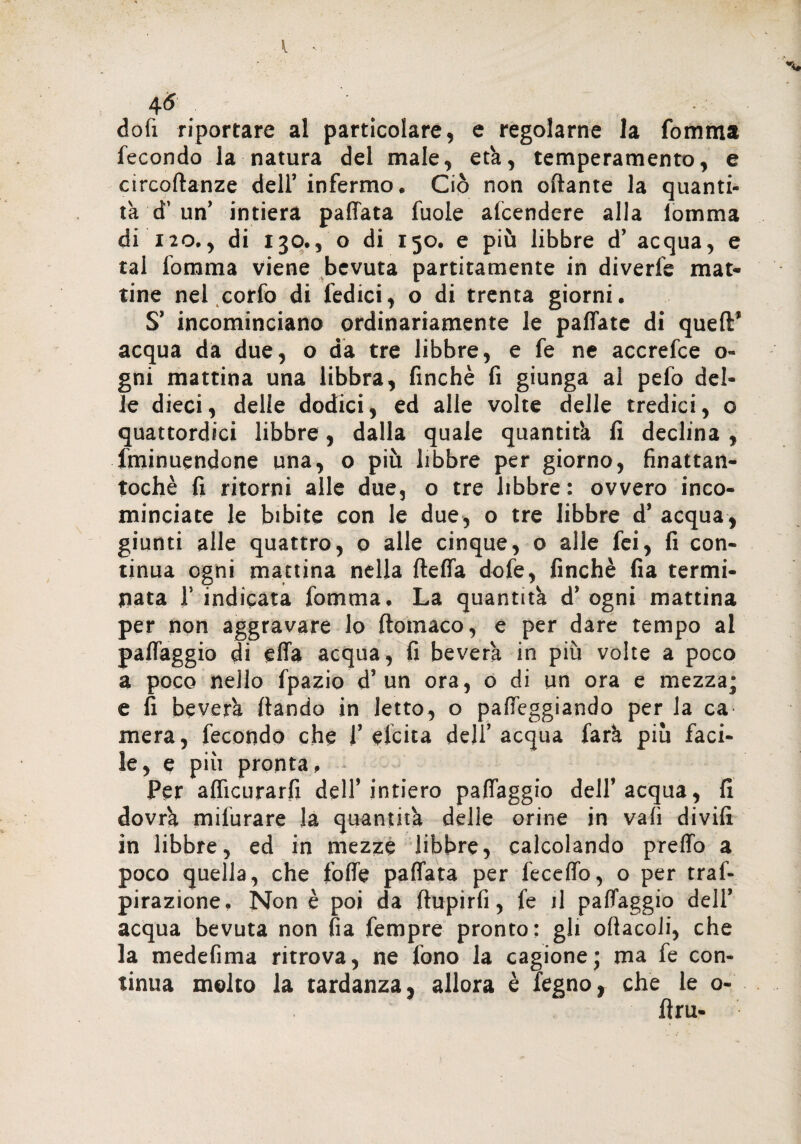4<* . dofi riportare al particolare, e regolarne la Comma fecondo la natura del male, età, temperamento, e circoftanze dell’ infermo. Ciò non ottante la quanti¬ tà d’ un’ intiera pattata fuole alcendere alla lomma di 120., di 130., o di 150. e più libbre d’ acqua, e tal Comma viene bevuta paratamente in diverfe mat¬ tine nel corfo di fedici, o di trenta giorni. S’ incominciano ordinariamente le pallate di quell’ acqua da due, o da tre libbre, e fe ne accrefce o- gni mattina una libbra, finché fi giunga al pefo del¬ le dieci, delle dodici, ed alle volte delle tredici, o quattordici libbre, dalia quale quantità fi declina , fminuendone una, o più libbre per giorno, finattan- tochè fi ritorni alle due, o tre libbre : ovvero inco¬ minciate le bibite con le due, o tre libbre d’ acqua, giunti alle quattro, o alle cinque, o alle fei, fi con¬ tinua ogni mattina nella {tetta dofe, finché fia termi¬ nata 1’ indicata Comma. La quantità d’ ogni mattina per non aggravare lo ftomaco, e per dare tempo al palfaggio di effa acqua, fi beverà in più volte a poco a poco nejlo fpazio d’un ora, o di un ora e mezza; e fi beverà fiando in letto, o palleggiando per la ca mera, fecondo che 1’ eletta dell’ acqua farà piu faci¬ le, e più pronta. Per aflìcurarfi dell’ intiero palfaggio dell’ acqua, fi dovrà mifurare la quantità delle orine in vali divili in libbre, ed in mezze libbre, calcolando pretto a poco quella, che folfe palfata per fecelfo, o per traf- pirazione. Non è poi da ftupirfi, fe il palfaggio dell’ acqua bevuta non fia fempre pronto: gli oftacoli, che la medefima ritrova, ne fono la cagione; ma fe con¬ tinua molto la tardanza, allora è legno, che le o-