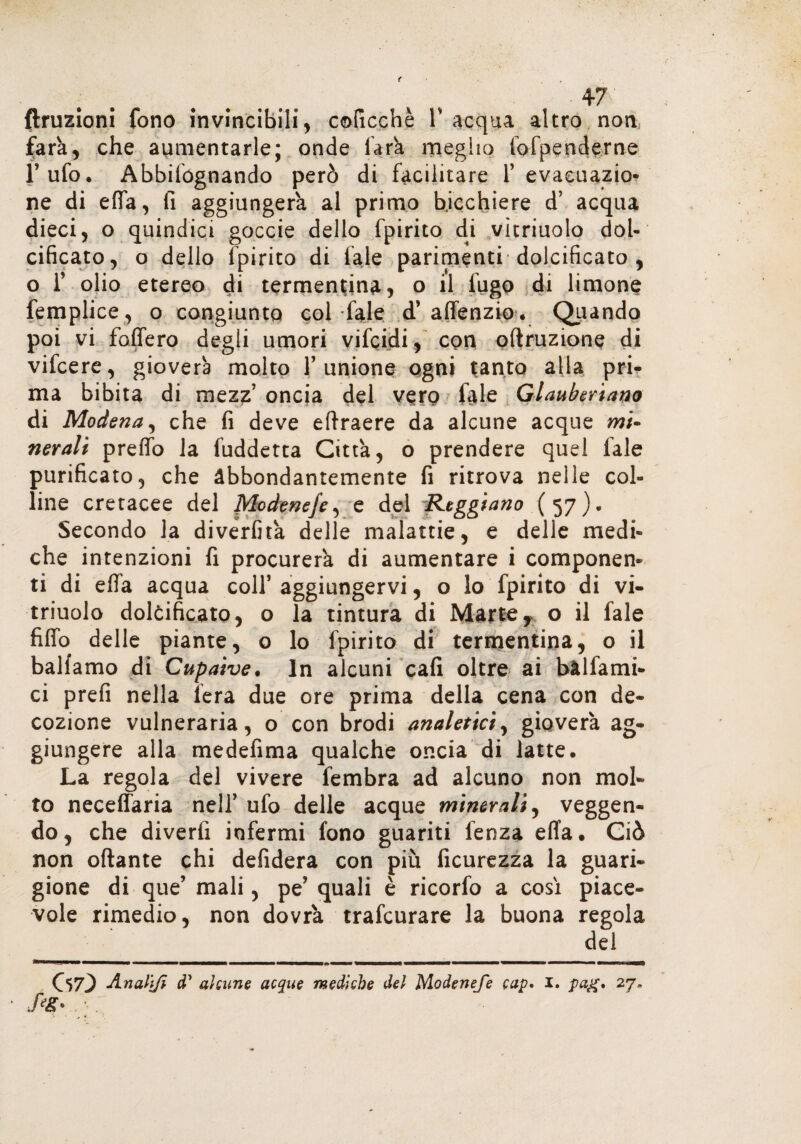 -47 finizioni fono invincibili, coficchè V acqua altro non farà, che aumentarle; onde farà meglio (dipenderne l’ufo* Abbifógnando però di facilitare l’evacuazio¬ ne di effa, lì aggiungerà al primo bicchiere d’ acqua dieci, o quindici goccie dello fpirito di vìtriuolo dol¬ cificato, o dello fpirito di (ale parimenti dolcificato , o i’ olio etereo di termentina, o il fugo di limone femplice , o congiunto col fale d’affenzio . Quando poi vi fodero degli umori vifcidi, con oftruzione di vifcere, gioverà molto l’unione ogni tanto alla pri¬ ma bibita di mezz’ oncia del vero fale Glauberiano di Modena, che fi deve eftraere da alcune acque mi» nerali preffo la fuddetta Città, o prendere quel fale purificato, che abbondantemente fi ritrova nelle col¬ line cretacee del Modeneje, e del Reggiano ( 57). Secondo la diverfità delle malattie, e delle medi¬ che intenzioni fi procurerà di aumentare i componen¬ ti di effa acqua coll’ aggiungervi, o lo fpirito di vi- triuolo dolcificato, o la tintura di Marte, o il fale fiffo delle piante, o lo fpirito di termentina, o il balfamo di Cupaive. In alcuni cafi oltre ai bàlfami- ci prefi nella fera due ore prima della cena con de¬ cozione vulneraria, o con brodi analetici, gioverà ag¬ giungere alla medefima qualche oncia di latte* La regola del vivere fembra ad alcuno non mol¬ to neceffaria nell’ ufo delle acque minerali, veggen- do, che divertì infermi fono guariti fenza effa* Ciò non ottante chi defidera con più ficurezza la guari¬ gione di que’ mali, pe’ quali è ricorfo a così piace¬ vole rimedio, non dovrà trafcurare la buona regola del 07} An altji d1 alcune acque mediche del Modeneje cap» 1. pag, 27,