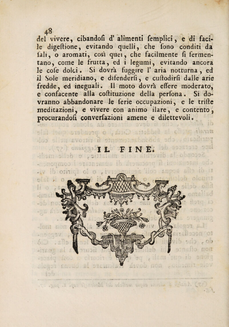 del vivere, cibandoli d’ alimenti femplici, e di faci¬ le digeftione, evitando quelli, che fono conditi da fall, o aromati, così quei, che facilmente fi fermen¬ tano, come le frutta, ed i legumi, evitando ancora le cofe dolci. Si dovrà fuggire V aria notturna , ed il Sole meridiano, e difenderfi, e cuftodirfi dalle arie fredde, ed ineguali. Il moto dovrà eflere moderato, e confacente alla coftituzione della perfona. Si do¬ vranno abbandonare le ferie occupazioni, e le trifte meditazioni, e vivere con animo ilare, e contento, procurandoli converfazioni amene e dilettevoli.