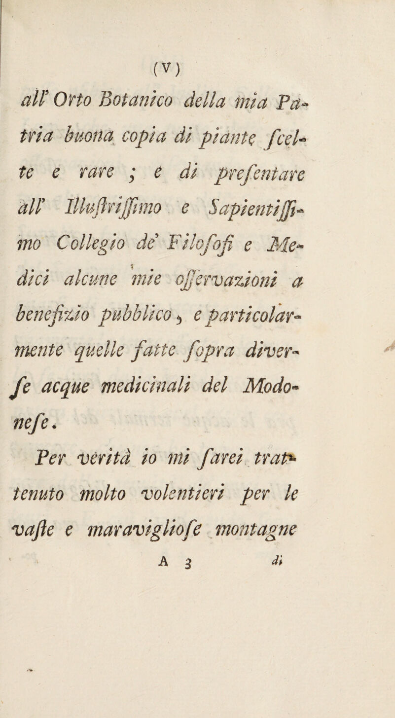 all’ Oito Botanico della mia Pa¬ tria buona copia di piante feci- ?£ e rare ; e di prefentare all’ Illuflrijfmo e Sapienti:j]ì- mo Collegio de Filofofi e Me* ? dici alcune mie ojfervazioni a benefizio pubblico 3 e particolare mute quelle fatte fiopra diver» fe acque medicinali del Modo* nefie. Per verità io mi farei trap- tenuto molto volentieri per le vafik e maravigliofe montagne