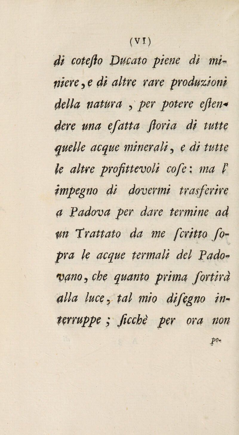 dì cotefto Ducato piene di mi¬ niere 5 e di altre rare produzioni della natura , per potere eften* dere una efatta ftoria di tutte quelle acque minerali, e di tutte le altre profittevoli cofe ; ma i impegno di dovermi trasferire a Padova per dare termine ad un 'trattato da me fcritto fio- pra le acque termali del Pado» vano 3 che quanto prima fortird alla luce. tal mio difegno in- terruppe ; ficchi per ora non