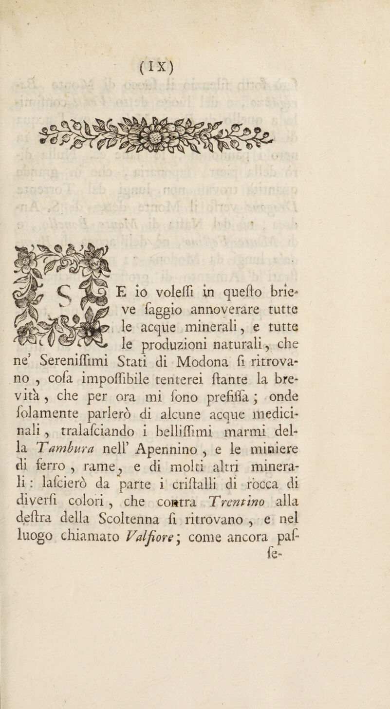 E io voleffi in quello brie* ve faggio annoverare tutte le acque minerali , e tutte le produzioni naturali, che ne’ SerenifTimi Stati di Modona fi ritrova¬ no , cofa imponìbile tenterei ftante la bre¬ vità, che per ora mi fono prefifla ; onde folamente parlerò di alcune acque medici¬ nali , tralafciando i belliffimi marmi del¬ la Tamburo, nell’ Apennino , e le miniere di ferro , rame, e di molti altri minera¬ li : laicierò da parte i criftalli di ròcca di diverfi colori , che contra Trentino alla delira della Scoltenna fi ritrovano , e nel luogo chiamato Val fior e \ come ancora paf fe-