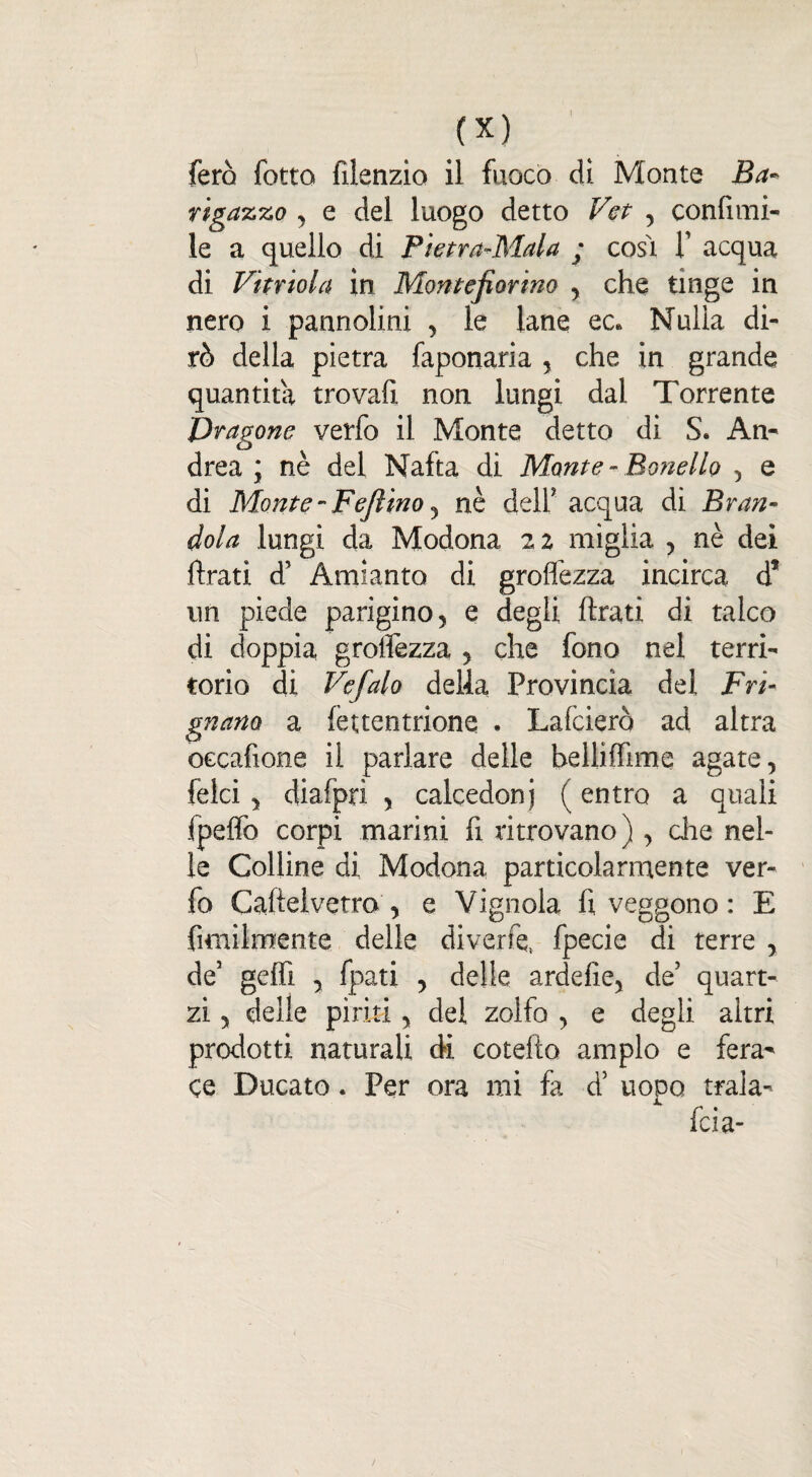 fero fotte fiienzio il fuoco dì Monte Ba~ rigazzo , e del luogo detto Vet , confimi- le a quello di Pietra-Mala ; cosi Y acqua di Vitriola in Monte fior ino , che tinge in nero i pannolini , le lane ec. Nulla di¬ rò della pietra faponaria , che in grande quantità trovali non lungi dal Torrente jDragone verfo il Monte detto di S. An¬ drea ; nè del Nafta di Monte - Panello , e di Monte - Fefiino y nè dell’ acqua di Bran- dola lungi da Modona 22 miglia , nè dei ftrati d5 Amianto di groffezza incirca d? un piede parigino, e degli ftrati di talco di doppia grolfezza , che fono nel terri¬ torio di Vefalo della Provincia dei Fri¬ gnano a (euentrione . Lafciero ad altra occafione il parlare delle belliffime agate, {elei, diafprì , calcedoni ( entro a quali fpelfo corpi marini fi ritrovano) , die nel¬ le Colline di Modona particolarmente ver¬ fo Caftelvetro , e Vignola fi veggono : E fimilmente delle diverfe, fpecie di terre , de5 gelfi , fpati , delle ardelie, de’ quart- zi, delle piriti, del zolfo , e degli altri prodotti naturali di cotefto ampio e fera¬ ce Ducato. Per ora mi fa d5 uopo trala- X