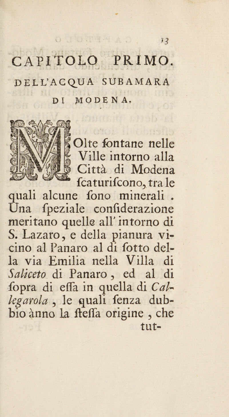 CAPITOLO PRIMO. * . ; * .fi » ‘ ' » .V ... DELL’ACQUA SUBAMARA DI MODENA. <* Olte fontane nelle Ville intorno alla Città di Modena fcaturifcono, tra le quali alcune fono minerali . Una fpeziale confiderazione meritano quelle all’ intorno di S. Lazaro, e della pianura vi¬ cino al Panaro al di lòtto del¬ la via Emilia nella Villa di Saliceto di Panaro, ed al di fopra di e da in quella di CaU legatola , le quali fenza dub¬ bio ànno la flelfa origine , che tut-