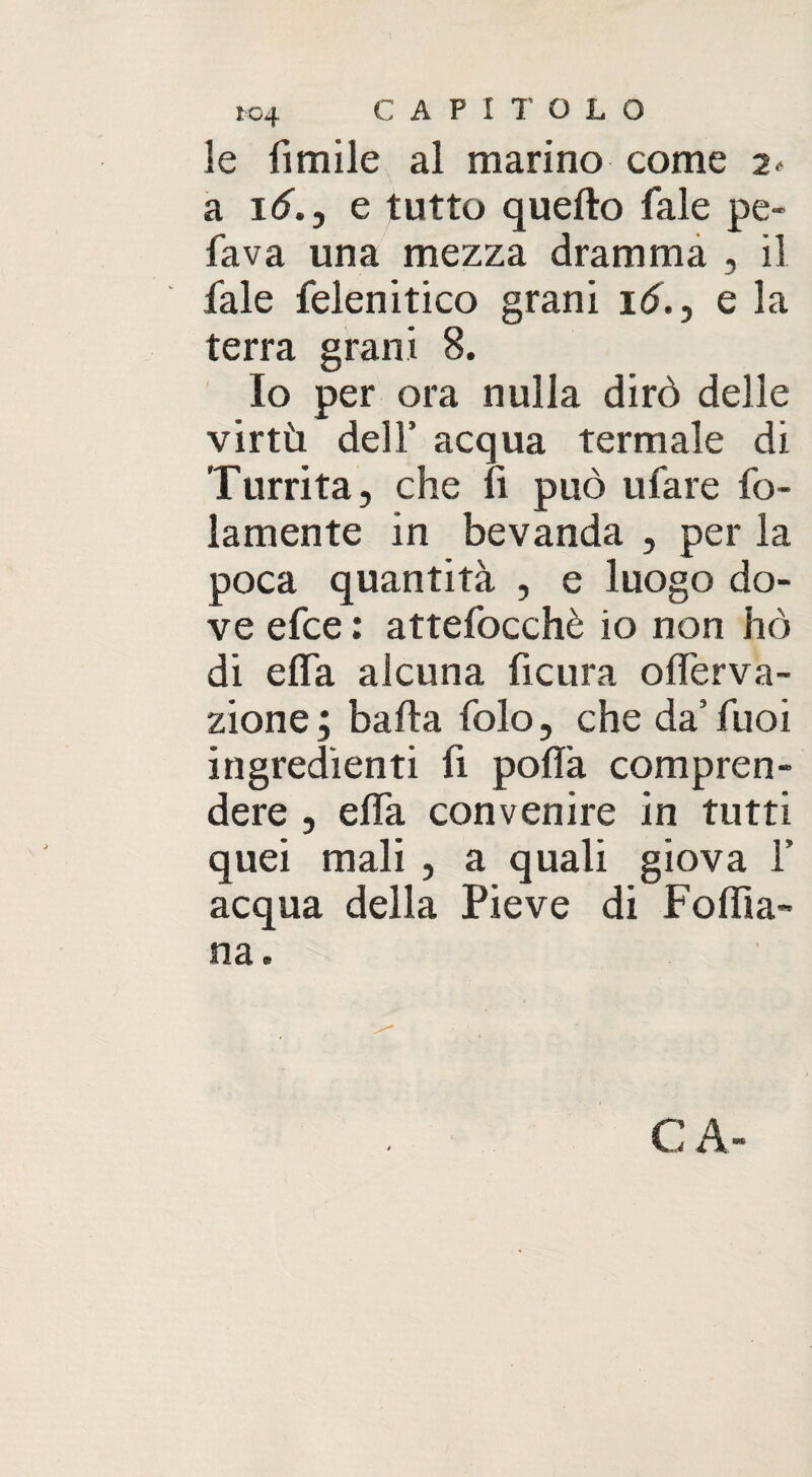 le limile al marino come 2- a 16.j e tutto quello fale pe¬ lava una mezza dramma , il fale felenitico grani id., e la terra grani 8. Io per ora nulla dirò delle virtù dell’ acqua termale di Turrita, che li può ufare fo- lamente in bevanda , per la poca quantità , e luogo do¬ ve efce : attefocchè io non hò di elfa alcuna ficura o nerva¬ zione; balla folo, che da’ fuoi ingredienti fi polla compren¬ dere , elfa convenire in tutti quei mali , a quali giova Y acqua della Pieve di Foiba- na. C A-