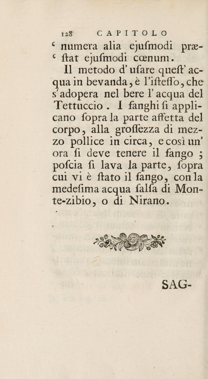 c numera alia ejufmodi prae- c fiat ejufmodi ccenum. Il metodo d’ufare quell:' ac¬ qua in bevanda,è rifìeffo, che s adopera nel bere Y acqua del Tettuccio . I fanghi fi appli¬ cano fopra la parte affetta del corpo, alla groffezza di mez¬ zo pollice in circa, e così uff ora fi deve tenere il fango ; pofcia lì lava la parte, fopra cui vi è flato il fango, con la medefima acqua falfa di Mon- te-zibio, o di Mirano. SAG- \ /