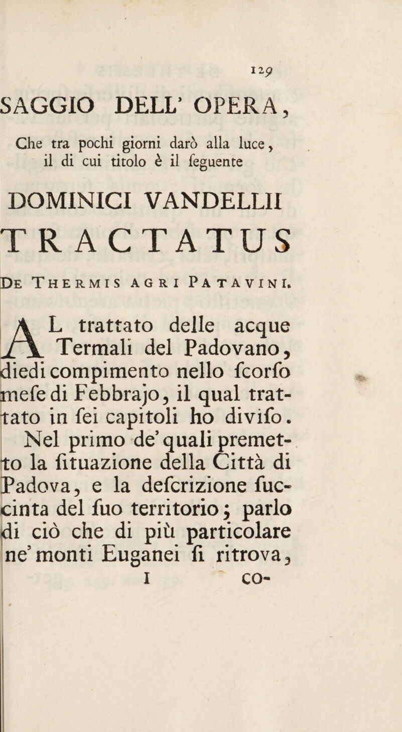 \ I2p SAGGIO DELL’ OPERA, Che tra pochi giorni darò alla luce, il di cui titolo è il feguente DOMINICI VANDELLII TRACTATUS De Thermis agri Patavini. A L trattato delle acque lt\ Termali del Padovano, diedi compimento nello fcorfo me fé di Febbrajo, il qual trat¬ tato in fei capitoli ho divifo. Nel primo de’quali premet¬ to la Umazione della Città di Padova, e la defcrizione fuc- cinta del fuo territorio ; parlo di ciò che di più particolare ne5monti Euganei fi ritrova, i co-