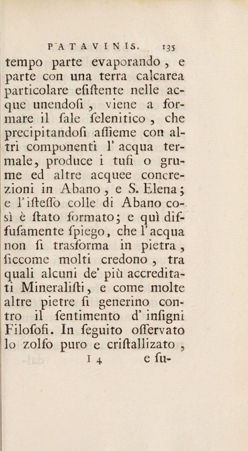 tempo parte evaporando , e parte con una terra calcarea particolare elidente nelle ac¬ que unendoli , viene a for¬ mare il fale felenitico , che precipitandoli alììeme con al¬ tri componenti Y acqua ter¬ male, produce i tufi o gru¬ me ed altre acquee concre¬ zioni in Abano , e S. Elena ; e l5 irte fio colle di Abano co- sì è dato formato ; e qui dif- fufamente fpiego, che l’acqua non fi trasforma in pietra, iiccome molti credono , tra quali alcuni de’ più accredita¬ ti Mineralidi, e come molte altre pietre fi generino con¬ tro il fentimento d’ infigni Filofofi. In feguito o nervato lo zolfo puro e cridallizato 1 4 e fu- 5