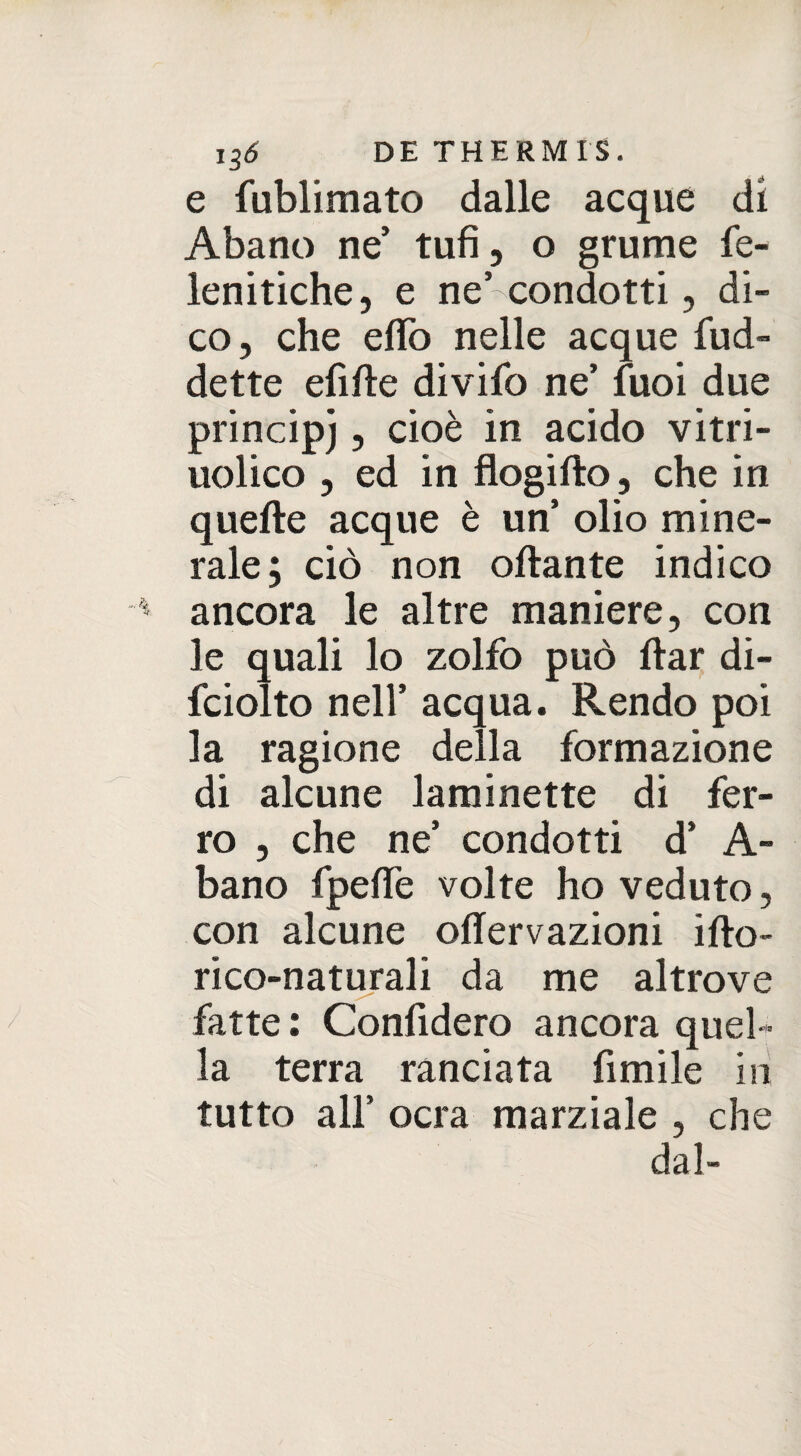 e fublimato dalle acque di Abano ne’ tufi, o grume fe- lenitiche, e ne’condotti, di¬ co, che eflo nelle acque fud- dette efifte divifo ne’ fuoi due principe, cioè in acido vitri- uolico , ed in flogifto, che in quelle acque è un’ olio mine¬ rale; ciò non ottante indico ancora le altre maniere, con le quali lo zolfo può ttar di- fciolto nell’ acqua. Rendo poi la ragione della formazione di alcune laminette di fer¬ ro , che ne’ condotti d’ A- bano fpeflfe volte ho veduto, con alcune oflervazioni ifto- rico-naturali da me altrove fatte : Confiderò ancora quel¬ la terra ranciata fimile in tutto all’ ocra marziale , che dal-