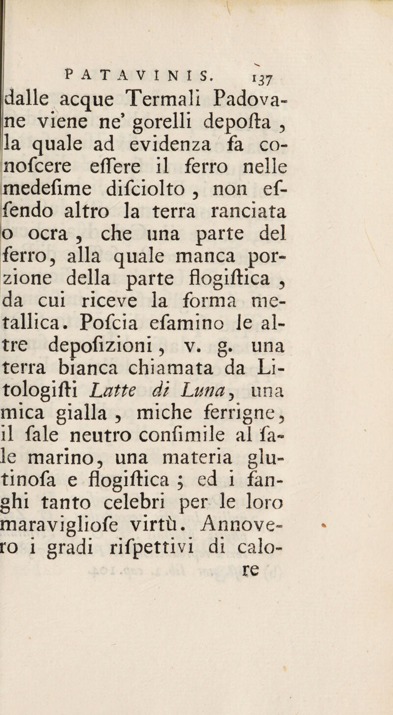dalle acque Termali Padova¬ ne viene ne’ gorelli deporta , la quale ad evidenza fa co- nofcere eflere il ferro nelle medefime difciolto , non ef- fendo altro la terra ranciata o ocra, che una parte del ferro, alla quale manca por¬ zione della parte flogiftica , da cui riceve la forma me¬ tallica. Pofcia efamino le al¬ tre depofizioni, v. g. una terra bianca chiamata da Li- tologifti Latte di Luna ^ una mica gialla, miche ferrigne, il fale neutro confi mi le al fa- le marino, una materia glu- tinofa e flogistica ; ed i fan¬ ghi tanto celebri per le loro maravigliofe virtù. Annove¬