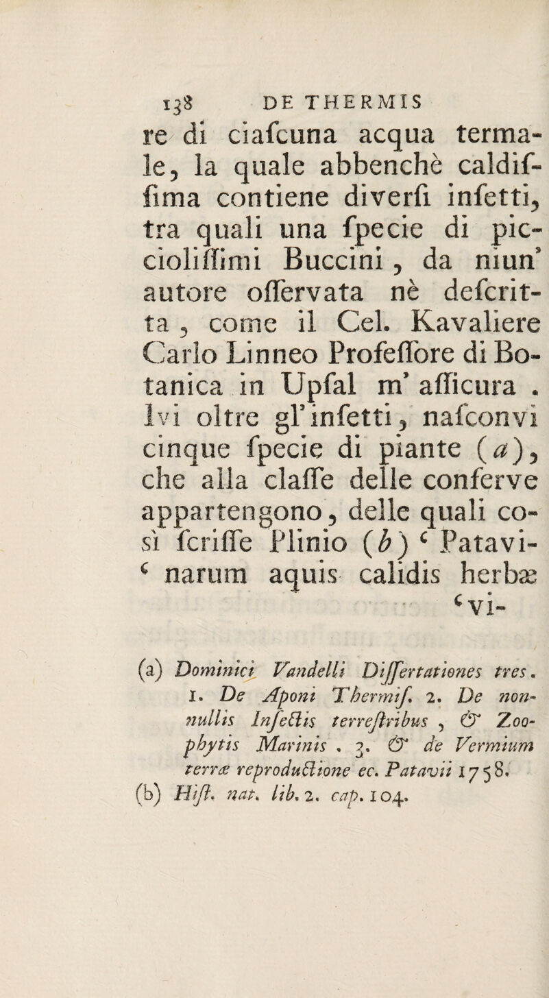 re- di ciafcuna acqua terma¬ le, la quale abbenchè caldif- fima contiene diverfi infetti, tra quali una fpecie di pic- cioliflimi Buccini, da niun3 autore offervata nè defcrit- ta , come il Gel. Kavaliere Carlo Linneo Profeflòre di Bo¬ tanica in Upfal m’ aflicura . Ivi oltre gl’infetti, nafconvi cinque fpecie di piante (^), che alla clafle delle conferve appartengono, delle quali co¬ sì fcriffe Plinio (b) c Patavi- ( narum aquis calidis herbse cvi- (a) Dominici Vandelli Differtationes tves. I. De Apo?zì Thermìf. 2. De non- nuilts Injettis terrejìribus 5 & Zoo- phytis Marinis ,3, & de Vermìum terra reprodudtone ec. Fatavi: 1758. (b) Hift. nat. lib* 2. cap* 104.