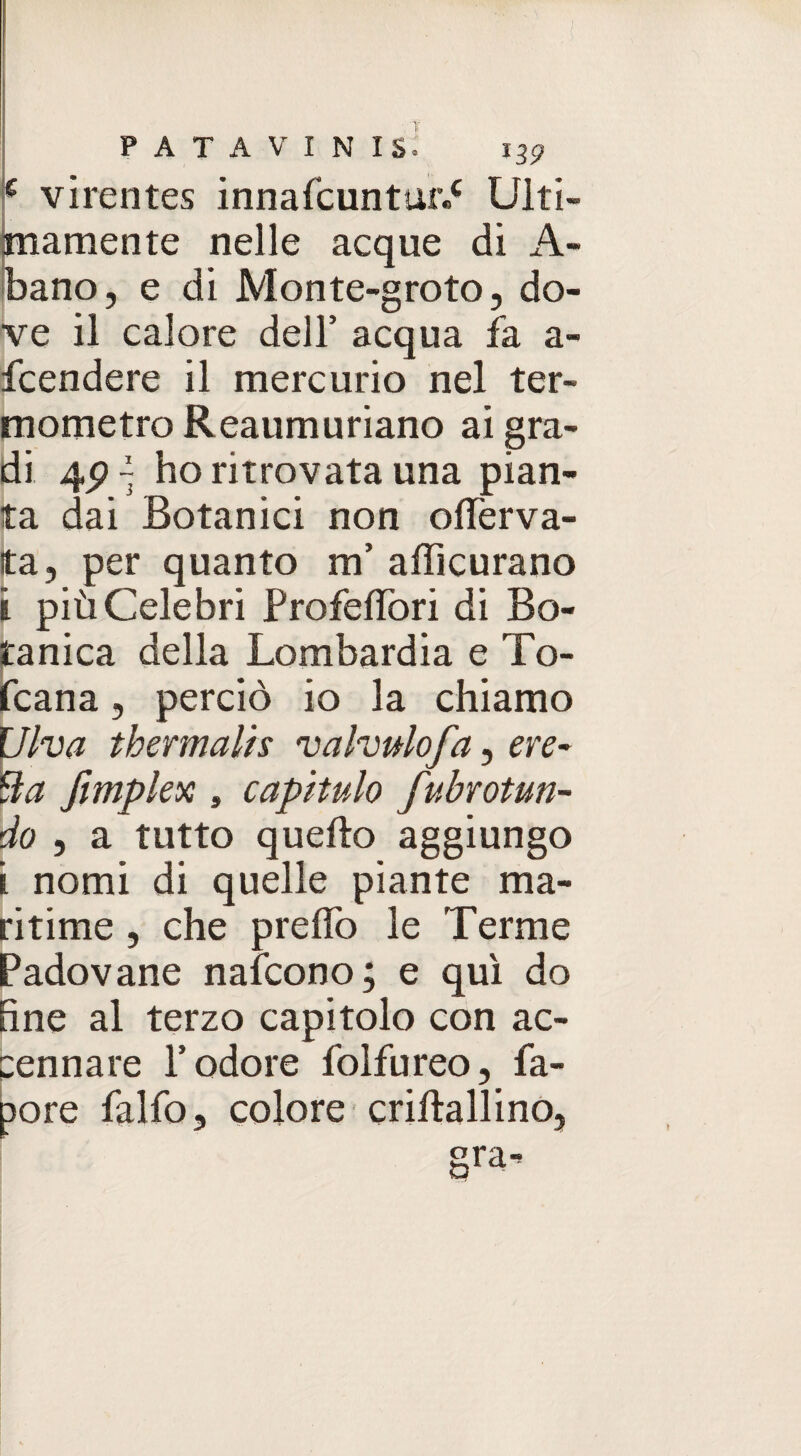 c virentes innafcuntur.* Ulti¬ mamente nelle acque di A- bano, e di Monte-groto, do¬ ve il calore dell’ acqua fa a- fcendere il mercurio nel ter¬ mometro Reaumuriano ai gra¬ di ~ ho ritrovata una pian¬ ta dai Botanici non olferva- ta, per quanto m’ afficurano i più Celebri Profeffori di Bo¬ tanica della Lombardia e To- fcana, perciò io la chiamo Ulva thermalis valvulofa, ere- ila fimplex , capitalo fubrottun¬ do , a tutto quello aggiungo i nomi di quelle piante ma- ritime , che predò le Terme Padovane nafcono; e qui do fine al terzo capitolo con ac¬ cennare l’odore folfureo, fa- pore falfo, colore cridallino,
